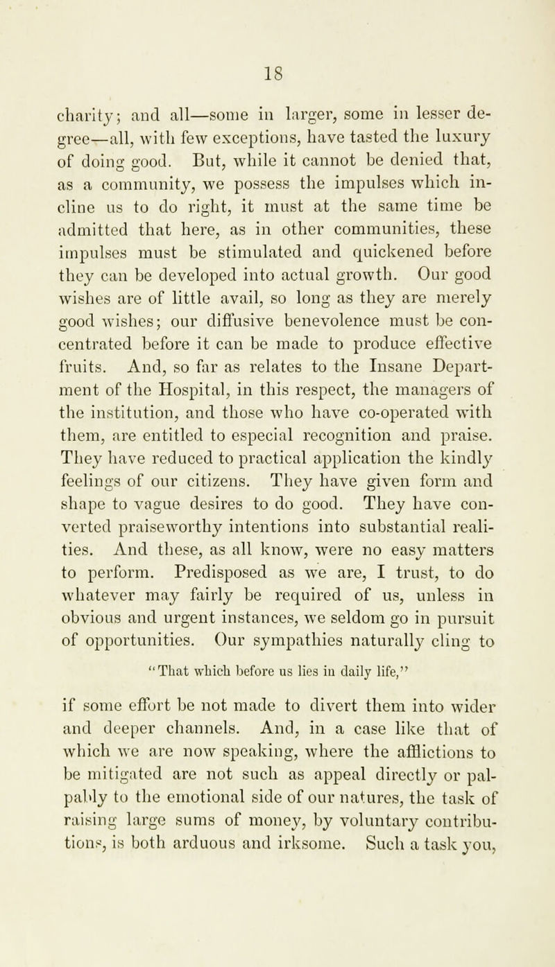 charity; and all—some in larger, some in lesser de- gree—all, with few exceptions, have tasted the luxury of doing good. But, while it cannot be denied that, as a community, we possess the impulses which in- cline us to do right, it must at the same time be admitted that here, as in other communities, these impulses must be stimulated and quickened before they can be developed into actual growth. Our good wishes are of little avail, so long as they are merely good wishes; our diffusive benevolence must be con- centrated before it can be made to produce effective fruits. And, so far as relates to the Insane Depart- ment of the Hospital, in this respect, the managers of the institution, and those who have co-operated with them, are entitled to especial recognition and praise. They have reduced to practical application the kindly feelings of our citizens. They have given form and shape to vague desires to do good. They have con- verted praiseworthy intentions into substantial reali- ties. And these, as all know, were no easy matters to perform. Predisposed as we are, I trust, to do whatever may fairly be recpjired of us, unless in obvious and urgent instances, we seldom go in pursuit of opportunities. Our sympathies naturally cling to That which before us lies in daily life, if some effort be not made to divert them into wider and deeper channels. And, in a case like that of which we are now speaking, where the afflictions to be mitigated are not such as appeal directly or pal- pably to the emotional side of our natures, the task of raising large sums of money, by voluntary contribu- tions, is both arduous and irksome. Such a task you,