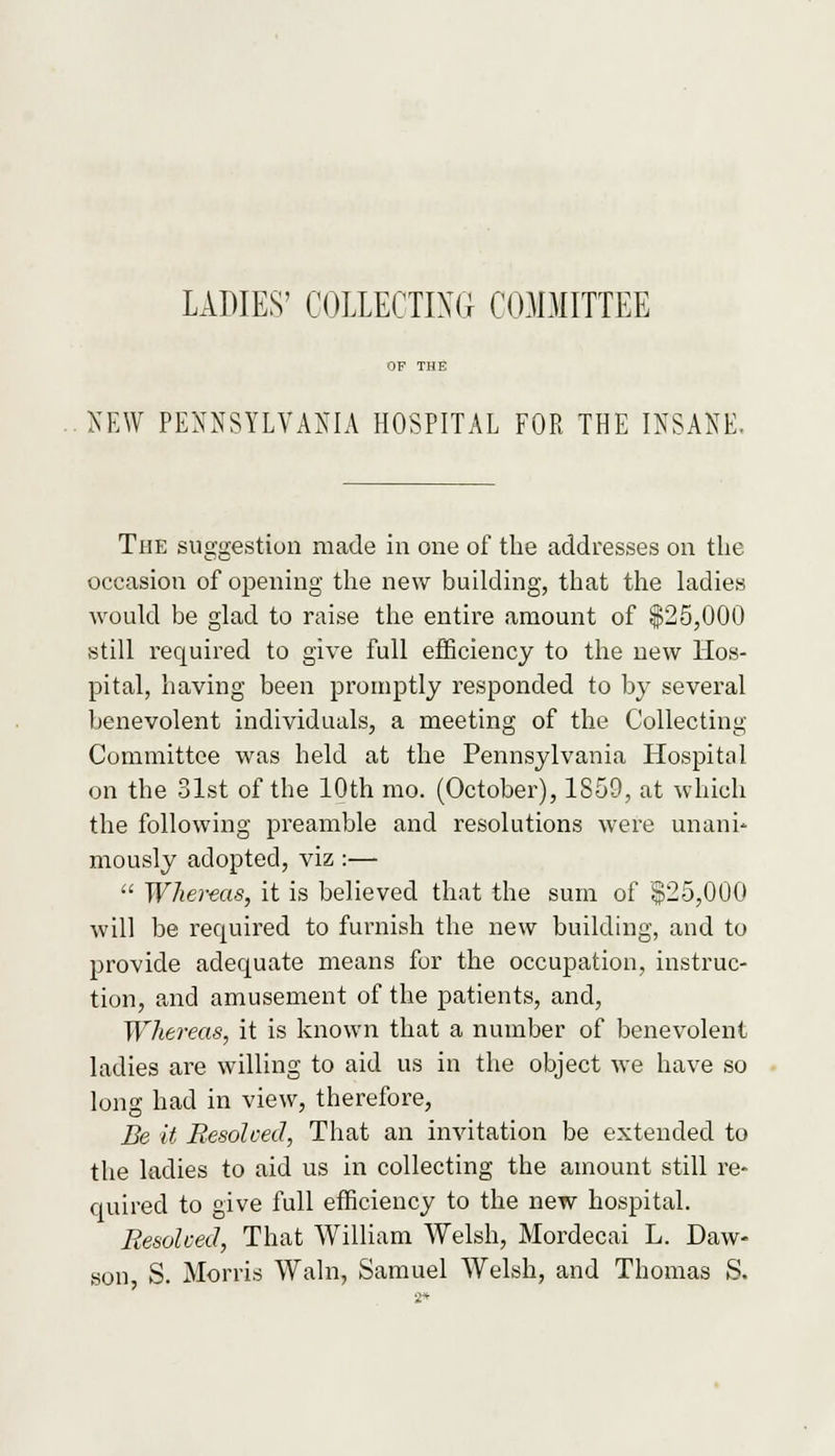 LADIES' COLLECTING COMMITTEE NEW PENNSYLVANIA HOSPITAL FOR THE INSANE. The suggestion made in one of the addresses on the occasion of opening the new building, that the ladies would be glad to raise the entire amount of $25,000 still required to give full efficiency to the new Hos- pital, having been promptly responded to by several benevolent individuals, a meeting of the Collecting Committee was held at the Pennsylvania Hospital on the 31st of the 10th mo. (October), 1859, at which the following preamble and resolutions were unani- mously adopted, viz :—  Whereas, it is believed that the sum of |25,000 will be required to furnish the new building, and to provide adequate means for the occupation, instruc- tion, and amusement of the patients, and, Whereas, it is known that a number of benevolent ladies are willing to aid us in the object we have so long had in view, therefore, Be it Resolved, That an invitation be extended to the ladies to aid us in collecting the amount still re- quired to give full efficiency to the new hospital. Resohed, That William Welsh, Mordecai L. Daw- son S. Morris Wain, Samuel Welsh, and Thomas S.