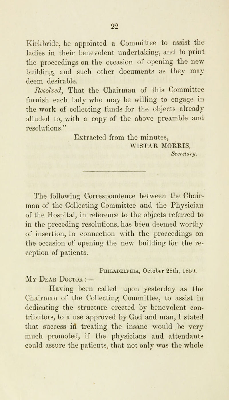 Kirkbride, be appointed a Committee to assist tbe ladies in their benevolent undertaking, and to print the proceedings on the occasion of opening the new building, and such other documents as they may deem desirable. Resolved, That the Chairman of this Committee furnish each lady who may be willing to engage in the work of collecting funds for the objects already alluded to, with a copy of the above preamble and resolutions. Extracted from the minutes, WISTAR MORRIS, Secretary. The following Correspondence between the Chair- man of the Collecting Committee and the Physician of the Hospital, in reference to the objects referred to in the preceding resolutions, has been deemed worthy of insertion, in connection with the proceedings on the occasion of opening the new building for the re- ception of patients. Philadelphia, October 28th, 1859. My Dear Doctor :— Having been called upon yesterday as the Chairman of the Collecting Committee, to assist in dedicating the structure erected by benevolent con- tributors, to a use approved by God and man, I stated that success id treating the insane would be very much promoted, if the physicians and attendants could assure the patients, that not only was the whole