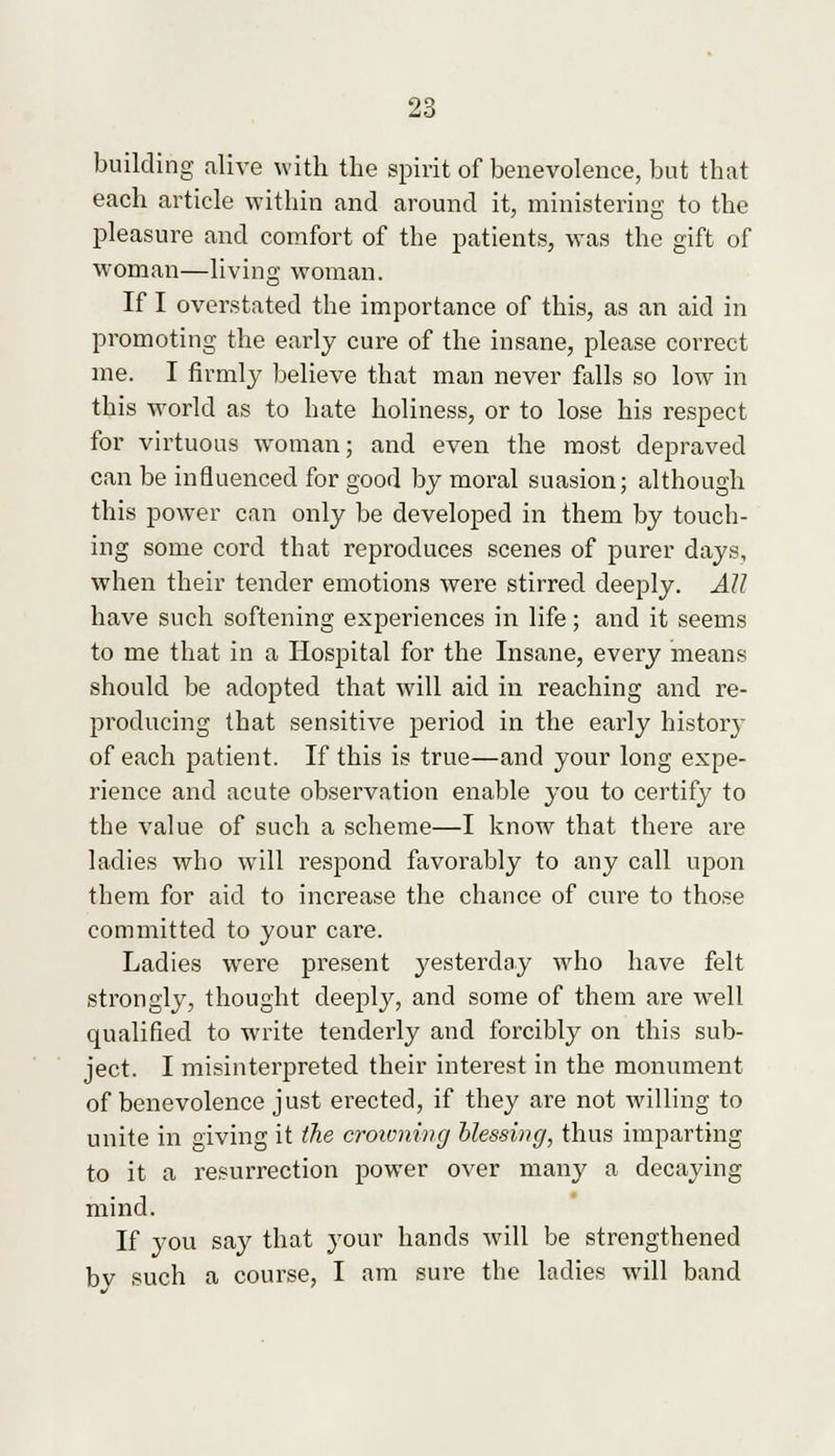 building alive with the spirit of benevolence, but that each article within and around it, ministering to the pleasure and comfort of the patients, was the gift of woman—living woman. If I overstated the importance of this, as an aid in promoting the early cure of the insane, please correct me. I firmly believe that man never falls so low in this world as to hate holiness, or to lose his respect for virtuous woman; and even the most depraved can be influenced for good by moral suasion; although this power can only be developed in them by touch- ing some cord that reproduces scenes of purer days, when their tender emotions were stirred deeply. All have such softening experiences in life; and it seems to me that in a Hospital for the Insane, every means should be adopted that will aid in reaching and re- producing that sensitive period in the early history of each patient. If this is true—and your long expe- rience and acute observation enable you to certify to the value of such a scheme—I know that there are ladies who will respond favorably to any call upon them for aid to increase the chance of cure to those committed to your care. Ladies were present yesterday who have felt strongly, thought deeply, and some of them are well qualified to write tenderly and forcibly on this sub- ject. I misinterpreted their interest in the monument of benevolence just erected, if they are not willing to unite in giving it the croivning blessing, thus imparting to it a resurrection power over many a decaying mind. If you say that your hands will be strengthened by such a course, I am sure the ladies will band