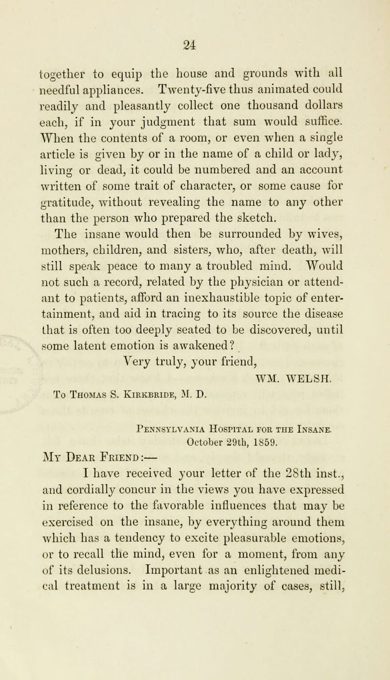 together to equip the house and grounds with all needful appliances. Twenty-five thus animated could readily and pleasantly collect one thousand dollars each, if in your judgment that sum would suffice. When the contents of a room, or even when a single article is given by or in the name of a child or lady, living or dead, it could be numbered and an account written of some trait of character, or some cause for gratitude, without revealing the name to any other than the person who prepared the sketch. The insane would then be surrounded by wives, mothers, children, and sisters, who, after death, will still speak peace to many a troubled mind. Would not such a record, related by the physician or attend- ant to patients, afford an inexhaustible topic of enter- tainment, and aid in tracing to its source the disease that is often too deeply seated to be discovered, until some latent emotion is awakened? Very truly, your friend, WM. WELSH. To Thomas S. Kirkbride, M. D. Pennsylvania Hospital for the Insane. October 29th, 1859. My Dear Friend :— I have received your letter of the 28th inst, and cordially concur in the views you have expressed in reference to the favorable influences that may be exercised on the insane, by everything around them which has a tendency to excite pleasurable emotions, or to recall the mind, even for a moment, from any of its delusions. Important as an enlightened medi- cal treatment is in a large majority of cases, still,