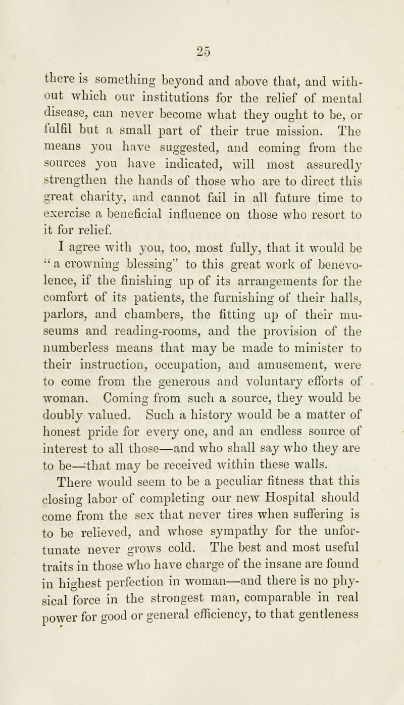 there is something beyond and above that, and with- out which our institutions for the relief of mental disease, can never become what they ought to be, or fulfil but a small part of their true mission. The means you have suggested, and coming from the sources you have indicated, will most assuredly strengthen the hands of those who are to direct this great charity, and cannot fail in all future time to exercise a beneficial influence on those who resort to it for relief. I agree with you, too, most fully, that it would be  a crowning blessing to this great work of benevo- lence, if the finishing up of its arrangements for the comfort of its patients, the furnishing of their halls, parlors, and chambers, the fitting up of their mu- seums and reading-rooms, and the provision of the numberless means that may be made to minister to their instruction, occupation, and amusement, were to come from the generous and voluntary efforts of woman. Coming from such a source, they would be doubly valued. Such a history would be a matter of honest pride for every one, and an endless source of interest to all those—and who shall say who they are to be—=that may be received within these walls. There would seem to be a peculiar fitness that this closing labor of completing our new Hospital should come from the sex that never tires when suffering is to be relieved, and whose sympathy for the unfor- tunate never grows cold. The best and most useful traits in those who have charge of the insane are found in hio-best perfection in woman—and there is no phy- sical force in the strongest man, comparable in real power for good or general efficiency, to that gentleness