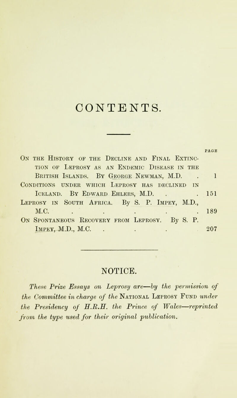 CONTENTS. On the History of the Decline and Final Extinc- tion of Leprosy as an Endemic Disease in the British Islands. By George Newman, M.D. . 1 Conditions under which Leprosy has declined in Iceland. By Edward Ehlers, M.D. . .151 Leprosy in South Africa. By S. P. Impey, M.D., M.C. . . . . .189 On Spontaneous Recovery from Leprosy. By S. P. Impey, M.D., M.C. ... 207 NOTICE. These Prize Essays on Leprosy are—by the permission of the Committee in charge of the National Leprosy Fund under the Presidency of H.R.E. the Prince of Wales—reprinted from the type used for their original publication.