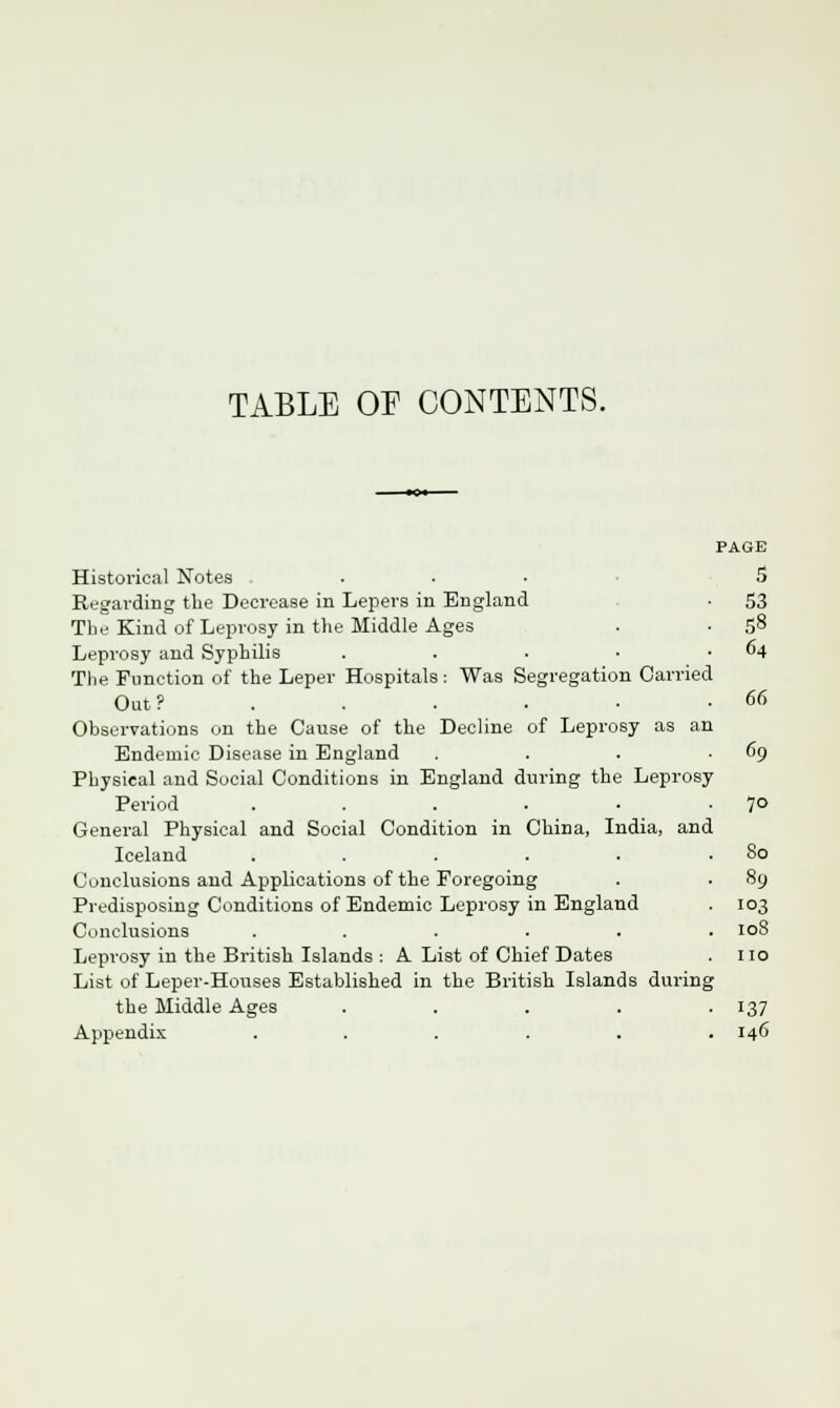 TABLE OF CONTENTS. PAGE Historical Notes ... 5 Regarding the Decrease in Lepers in England • 53 The Kind of Leprosy in the Middle Ages . • 58 Leprosy and Syphilis . . . • .64 The Function of the Leper Hospitals: Was Segregation Carried Out? . . . • • -66 Observations on the Cause of the Decline of Leprosy as an Endemic Disease in England . . . .69 Physical and Social Conditions in England during the Leprosy Period . . . . • -7° General Physical and Social Condition in China, India, and Iceland . . . . . .80 Conclusions and Applications of the Foregoing . . 89 Predisposing Conditions of Endemic Leprosy in England . 103 Conclusions ...... 108 Leprosy in the British Islands : A List of Chief Dates . no List of Leper-Houses Established in the British Islands during the Middle Ages ..... 137 Appendix ...... 146