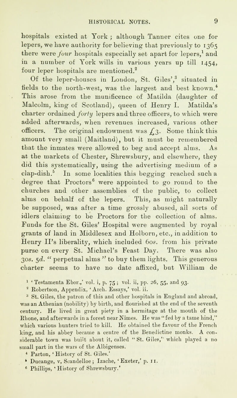 hospitals existed at York ; although Tanner cites one for lepers, we have authority for believing that previously to 1365 there were four hospitals especially set apart for lepers,1 and in a number of York wills in various years up till 1454, four leper hospitals are mentioned.2 Of the leper-houses in London, St. Giles',3 situated in fields to the north-west, was the largest and best known.4 This arose from the munificence of Matilda (daughter of Malcolm, king of Scotland), queen of Henry I. Matilda's charter ordained forty lepers and three officers, to which were added afterwards, when revenues increased, various other officers. The original endowment was ^3. Some thiuk this amount very small (Maitland), but it must be remembered that the inmates were allowed to beg and accept alms. As at the markets of Chester, Shrewsbury, and elsewhere, they did this systematically, using the advertising medium of a clap-dish.5 In some localities this begging reached such a degree that Proctors6 were appointed to go round to the churches and other assemblies of the public, to collect alms on behalf of the lepers. This, as might naturally be supposed, was after a time grossly abused, ail sorts of idlers claiming to be Proctors for the collection of alms. Funds for the St. Giles' Hospital were augmented by royal grants of land in Middlesex and Holborn, etc., in addition to Henry IPs liberality, which included 60s. from his private purse on every St. Michael's Feast Day. There was also 30s. 5<2.  perpetual alms  to buy them lights. This generous charter seems to have no date affixed, but William de 1 ' Testamenta Ebor.,' vol. i, p. 75 ; vol. ii, pp. 26, 55, and 93. 2 Robertson, Appendix, ' Arch. Essays,' vol. ii. 3 St. Giles, the patron of this and other hospitals in England and abroad, was an Athenian (nobility) by birth, and flourished at the end of the seventh century. He lived in great piety in a hermitage at the mouth of the Rhone, and afterwards in a forest near Nimes. He was  fed by a tame hind, which various hunters tried to kill. He obtained the favour of the French king, and his abbey became a centre of the Benedictine monks. A con- siderable town was built about it, called  St. Giles,'' which played a no small part in the wars of the Albigenses. 4 Parton, ' History of St. Giles.' ' Ducange, v, Scandelloe; Izache, 'Exeter,' p. II. 6 Phillips, 'History of Shrewsbury.'