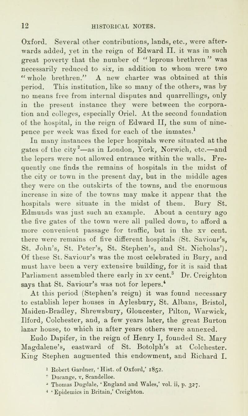 Oxford. Several other contributions, lands, etc., were after- wards added, yet in the reign of Edward II. it was in such great poverty that the number of leprous brethren was necessarily reduced to six, in addition to whom were two  whole brethren. A new charter was obtained at this period. This institution, like so many of the others, was by no means free from internal disputes and quarrellings, only in the preseut instance they were between the corpora- tion and colleges, especially Oriel. At the second foundation of the hospital, in the reign of Edward II, the sum of nine- pence per week was fixed for each of the iumates.1 In many instances the leper hospitals were situated at the gates of the city2—as in London, York, Norwich, etc.—and the lepers were not allowed entrance within the walls. Fre- quently one finds the remains of hospitals in the midst of the city or town in the present day, but in the middle ages they were on the outskirts of the towns, and the enormous increase in size of the towns may make it appear that the hospitals were situate in the midst of them. Bury St. Edmunds was just such an example. About a century ago the five gates of the town were all pulled down, to afford a more convenient passage for traffic, but in the xv cent, there were remains of five different hospitals (St. Saviour's, St. John's, St. Peter's, St. Stephen's, and St. Nicholas'). Of these St. Saviour's was the most celebrated in Bury, and must have been a very extensive building, for it is said that Parliament assembled there early in xv cent.3 Dr. Creighton says that St. Saviour's was not for lepers.4 At this period (Stephen's reign) it was found necessary to establish leper houses in Aylesbury, St. Albans, Bristol, Maiden-Bradley, Shrewsbury, Gloucester, Pilton, Warwick, Ilford, Colchester, and, a few years later, the great Burton lazar house, to which in after years others were annexed. Eudo Dapifer, in the reign of Henry I, founded St. Mary Magdalene's, eastward of St. Botolph's at Colchester. King Stephen augmented this endowment, and Richard I. 1 Robert Gardner, 'Hist, of Oxford,' 1852.  Ducange, v, Scandelloe. 3 Thomas Dugdale, 'England and Wales,' vol. ii, p. 327. 4 'Epidemics in Britain,' Creighton.