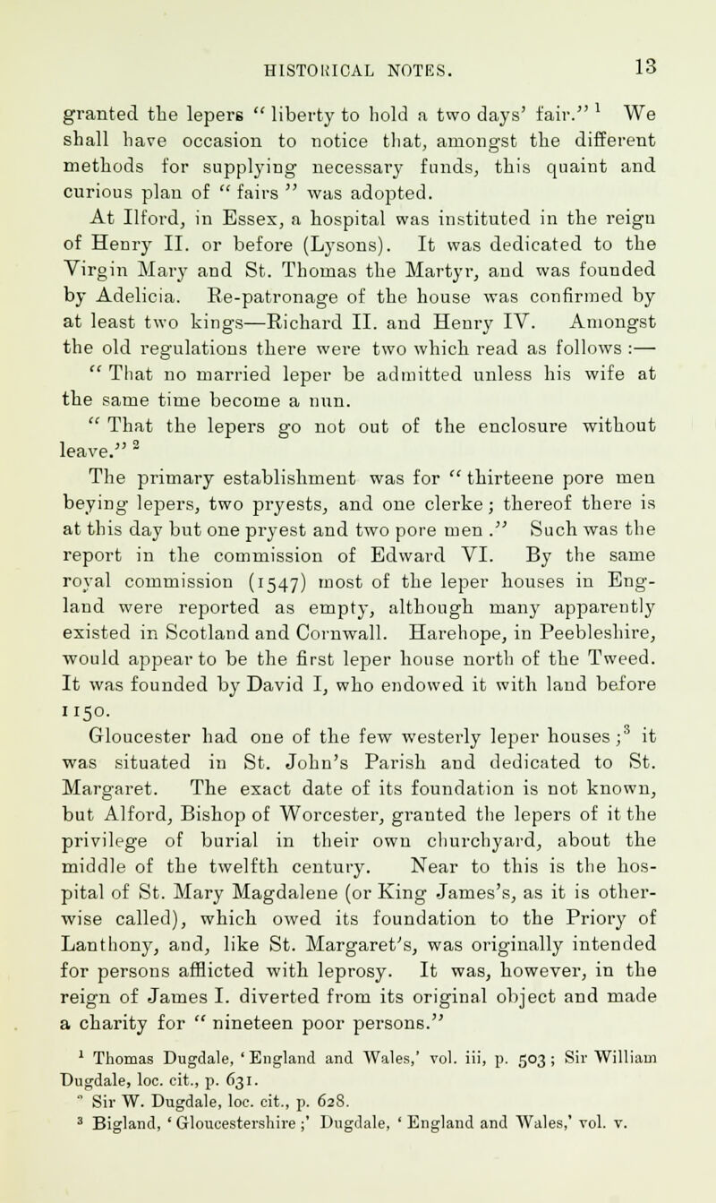 granted the lepers liberty to hold a two days' fair. ' We shall have occasion to notice that, amongst the different methods for supplying necessary funds, this quaint and curious plan of fairs was adopted. At Ilford, in Essex, a hospital was instituted in the reign of Henry II. or before (Lysons). It was dedicated to the Virgin Mary and St. Thomas the Martyr, and was founded by Adelicia. Re-patronage of the house was confirmed by at least two kings—Richard II. and Henry IV. Amongst the old regulations there were two which read as follows :— That no married leper be admitted unless his wife at the same time become a nun. That the lepers go not out of the enclosure without leave. 2 The primary establishment was for thirteene pore men beying lepers, two pryests, and one clerke; thereof there is at this day but one pryest and two pore men . Such was the report in the commission of Edward VI. By the same royal commission (1547) most of the leper houses in Eng- land were reported as empty, although many apparently existed in Scotland and Cornwall. Harehope, in Peebleshire, would appear to be the first leper house north of the Tweed. It was founded by David I, who endowed it with land before 1150. Gloucester had one of the few westerly leper houses;3 it was situated in St. John's Parish and dedicated to St. Margaret. The exact date of its foundation is not known, but Alford, Bishop of Worcester, granted the lepers of it the privilege of burial in their own churchyard, about the middle of the twelfth century. Near to this is the hos- pital of St. Mary Magdalene (or King James's, as it is other- wise called), which owed its foundation to the Priory of Lanthony, and, like St. Margaret's, was originally intended for persons afflicted with leprosy. It was, however, in the reign of James I. diverted from its original object and made a charity for nineteen poor persons. 1 Thomas Dugdale, 'England and Wales,' vol. iii, p. 503; Sir William Dugdale, loc. cit., p. 631. Sir W. Dugdale, loc. cit., p. 628. 3 Bigland, ' Gloucestershire ;' Dugdale, ' England and Wales,' vol. v.