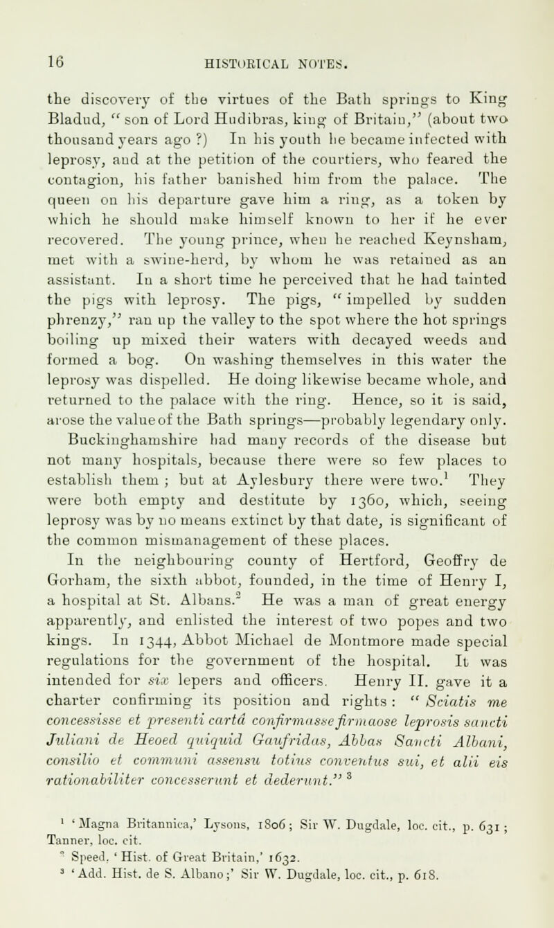 the discovery of the virtues of the Bath springs to King Bladud,  son of Lord Hudibras, king of Britain, (about two thousand years ago ?) In his youth lie became infected with leprosy, and at the petition of the courtiers, who feared the contagion, his father banished him from the pabice. The queen on his departure gave him a ring, as a token by which he should make himself known to her if he ever recovered. The young prince, when he reached Keynsham, met with a swine-herd, by whom he was retained as an assistant. Iu a short time he perceived that he had tainted the pigs with leprosy. The pigs,  impelled by sudden phrenzy, ran up the valley to the spot where the hot springs boiling up mixed their waters with decayed weeds and formed a bog. On washing themselves in this water the leprosy was dispelled. He doing likewise became whole, and returned to the palace with the ring. Hence, so it is said, arose the value of the Bath springs—probably legendary only. Buckinghamshire had many records of the disease but not many hospitals, because there were so few places to establish them ; but at Aylesbury there were two.1 They were both empty and destitute by 1360, which, seeing leprosy was by no means extinct by that date, is significant of the common mismanagement of these places. In the neighbouring county of Hertford, Geoffry de Gorham, the sixth abbot, founded, in the time of Henry I, a hospital at St. Albans. He was a man of great energy apparently, and enlisted the interest of two popes and two kings. In 1344, Abbot Michael de Montmore made special regulations for the government of the hospital. It was intended for six lepers and officers. Henry II. gave it a charter confirming its positiou and rights :  Sciatis me concessisse et presenti carta confirmusxefirmaose leprosis sancti Juliani de Heoed quiquid Gaufridas, Abba* Saudi Albani, consilio et communi assensu totius conventus sui, et alii eis rationahiliter concesserunt et dederunt. s 1 'Magna Britannica,' Lysons, 1806; Sir W. Dugdale, loc. cit., p. 631 Tanner, loc. cit.  Speed. ' Hist, of Great Britain,' 1632. 3 'Add. Hist, de S. Albano;' Sir W. Dugdale, loc. cit., p. 618.