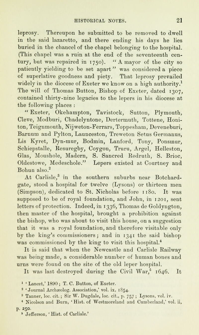 leprosy. Thereupon he submitted to be removed to dwell in the said lazaretto, and there ending his days he lies buried in the chancel of the chapel belonging to the hospital. (This chapel was a ruin at the end of the seventeenth cen- tury, but was repaired in 1750).  A mayor of the city so patiently yielding to be set apart was considered a piece of superlative goodness and piety. That leprosy prevailed widely in the diocese of Exeter we know on a high authority.1 The will of Thomas Button, Bishop of Exeter, dated 1307, contained thirty-nine legacies to the lepers in his diocese at the following places :  Exeter, Okehampton, Tavistock, Sutton, Plymouth, Cleve, Modburi, Chadelyntone, Dertermuth, Tottene, Honi- ton, Teignmouth, Nijweton-Ferrars, Toppesham, Deveneburi, Barnum and Pylton, Launceston, Treweton Setus Germanus, Lis Kyret, Dyn-mur, Bodmin, Lanford, Tony, Ponsinur, Schiepstalle, Resuregby, Coygon, Truru, Argel, Helleston, Glas, Moushole, Madern, S. Sancred Redruth, S. Brioc, Oldestowe, Medeschole. Lepers existed at Courtney and Bohun also. At Carlisle,3 in the southern suburbs near Botchard- gate, stood a hospital for twelve (Lysons) or thirteen men (Simpson), dedicated to St. Nicholas before 1180. It was supposed to be of royal foundation, and John, in 1201, sent letters of protection. Indeed, in 1336, Thomas de Goldyngton, then master of the hospital, brought a prohibition against the bishop, who was about to visit this house, on a suggestion that it was a royal foundation, and therefore visitable only by the king's commissioners; and in 1341 the said bishop was commissioned by the king to visit this hospital.4 It is said that when the Newcastle and Carlisle Railway was being made, a considerable number of human bones and urns were found on the site of the old leper hospital. It was last destroyed during the Civil War,6 1646. It 1 ' Lancet,' 1890 ; T. C. Button, of Exeter. 2 'Journal Archseolog. Association,' vol. ix, 1854. 3 Tanner, loc. cit.; Sir W. Dugdale, loc. cit., p. 757 ; Lysons, vol. iv. 4 Nicolson and Burn, ' Hist, of Westmoreland and Cumberland,' vol. ii, p. 250. 5 Jefferson, ' Hist, of Carlisle.'