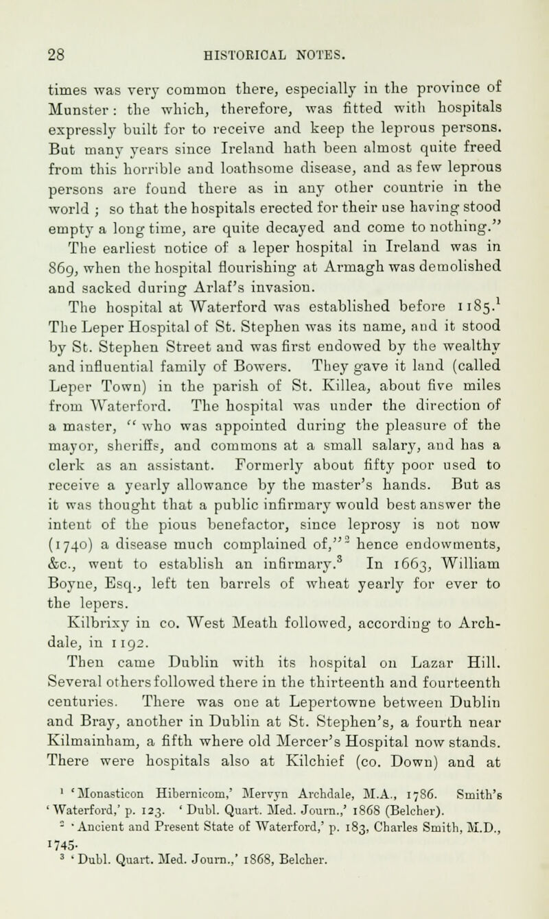 times was very common there, especially in the province of Minister: the which, therefore, was fitted with hospitals expressly built for to receive and keep the leprous persons. But many years since Ireland hath been almost quite freed from this horrible and loathsome disease, and as few leprous persons are found there as in any other countrie in the world ; so that the hospitals erected for their use having stood empty a long time, are quite decayed and come to nothing. The earliest notice of a leper hospital in Ireland was in 869, when the hospital flourishing at Armagh was demolished and sacked during Arlaf's invasion. The hospital at Waterford was established before 1185.1 The Leper Hospital of St. Stephen was its name, and it stood by St. Stephen Street and was first endowed by the wealthy and influential family of Bowers. They gave it land (called Leper Town) in the parish of St. Killea, about five miles from Waterford. The hospital was under the direction of a master,  who was appointed during the pleasure of the mayor, sheriffs, and commons at a small salary, aud has a clerk as an assistant. Formerly about fifty poor used to receive a yearly allowance by the master's hands. But as it was thought that a public infirmary would best answer the intent of the pious benefactor, since leprosy is not now (1740) a disease much complained of,2 hence endowments, &c, went to establish an infirmary.3 In 1663, William Boyne, Esq., left ten barrels of wheat yearly for ever to the lepers. Kilbrixy in co. West Meath followed, according to Arch- dale, in 1192. Then came Dublin with its hospital on Lazar Hill. Several others followed there in the thirteenth and fourteenth centuries. There was one at Lepertowne between Dublin and Bray, another in Dublin at St. Stephen's, a fourth near Kilmainham, a fifth where old Mercer's Hospital now stands. There were hospitals also at Kilchief (co. Down) and at 1 'Monastieon Hibernicom,' Mervjn Archdale, M.A., 1786. Smith's 'Waterford,' p. 123. ' Dubl. Quart, Med. Journ.,' 1868 (Belcher).  'Ancient and Present State of Waterford,' p. 183, Charles Smith, M.D., I74S- 3 ' Dubl. Quart. Med. Journ.,' 1868, Belcher.