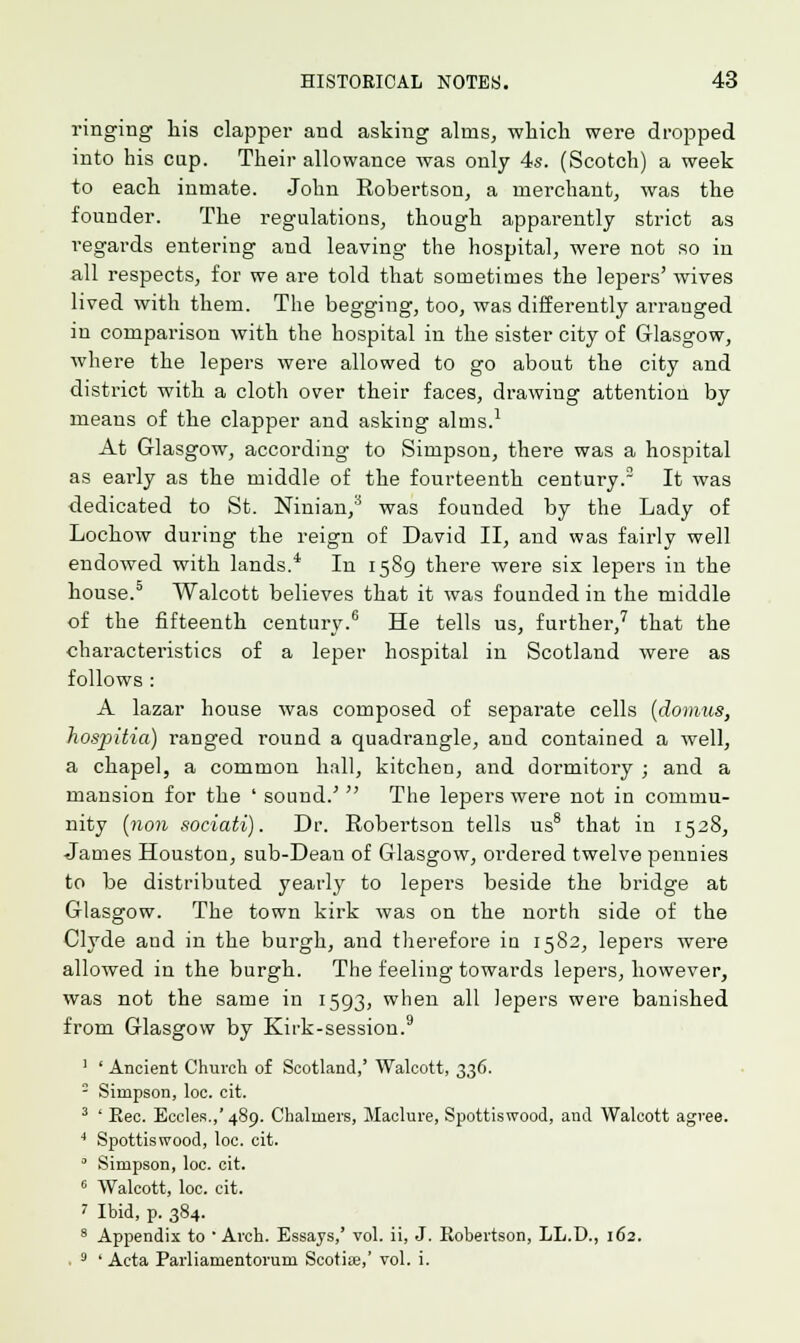 ringing his clapper and asking alms, which were dropped into his cap. Their allowance was only 4s. (Scotch) a week to each inmate. John Robertson, a merchant, was the founder. The regulations, though apparently strict as regards entering and leaving the hospital, were not so in all respects, for we are told that sometimes the lepers' wives lived with them. The begging, too, was differently arranged in comparison with the hospital in the sister city of Glasgow, where the lepers were allowed to go about the city and district with a cloth over their faces, drawing attention by means of the clapper and asking alms.1 At Glasgow, according to Simpson, there was a hospital as early as the middle of the fourteenth century.2 It was dedicated to St. Ninian,3 was founded by the Lady of Lochow during the reign of David II, and was fairly well endowed with lands.4 In 1589 there were six lepers in the house.5 Walcott believes that it was founded in the middle of the fifteenth century.6 He tells us, further,7 that the characteristics of a leper hospital in Scotland were as follows : A lazar house was composed of separate cells (domus, hospitia) ranged round a quadrangle, and contained a well, a chapel, a common hall, kitchen, and dormitory ; and a mansion for the ' sound.' The lepers were not in commu- nity (no?i sociati). Dr. Robertson tells us8 that in 1528, James Houston, sub-Dean of Glasgow, ordered twelve pennies to be distributed yearly to lepers beside the bridge at Glasgow. The town kirk was on the north side of the Clyde aud in the burgh, and therefore in 1582, lepers were allowed in the burgh. The feeling towards lepers, however, was not the same in 1593, when all lepers were banished from Glasgow by Kirk-session.9 1 ' Ancient Church of Scotland,' Walcott, 336. - Simpson, loc. cit. 3 ' Eec. Eccles.,'489. Chalmers, Maclure, Spottiswood, and Walcott agree. 4 Spottiswood, loc. cit. 0 Simpson, loc. cit. 6 Walcott, loc. cit. i Ibid, p. 384. 8 Appendix to Arch. Essays,' vol. ii, J. Robertson, LL.D., 162. . 9 ' Acta Parliamentorum Scotia?,' vol. i.