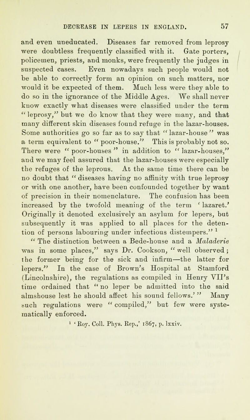and even uneducated. Diseases far removed from leprosy were doubtless frequently classified with it. Gate porters, policemen, priests, and monks, were frequently the judges in suspected cases. Even nowadays such people would not be able to correctly form an opinion on such matters, nor would it be expected of them. Much less were they able to do so in the ignorance of the Middle Ages. We shall never know exactly what diseases were classified under the term leprosy, but we do know that they were many, and that many different skin diseases found refuge in the lazar-houses. Some authorities go so far as to say that  lazar-house  was a term equivalent to  poor-house. This is probably not so. There were  poor-houses  in addition to  lazar-houses/' and we may feel assured that the lazar-houses were especially the refuges of the leprous. At the same time there can be no doubt that  diseases having no affinity with true leprosy or with one another, have been confounded together by want of precision in their nomenclature. The confusion has been increased by the twofold meaning of the term ' lazaret.' Originally it denoted exclusively an asylum for lepers, but subsequently it was applied to all places for the deten- tion of persons labouring under infectious distempers. l  The distinction between a Bede-house and a Maladerie was in some places, says Dr. Cookson,  well observed; the former being for the sick and infirm—the latter for lepers. In the case of Brown's Hospital at Stamford (Lincolnshire), the regulations as compiled in Henry VII's time ordained that  no leper be admitted into the said almshouse lest he should affect his sound fellows.'  Many such regulations were  compiled, but few were syste- matically enforced.