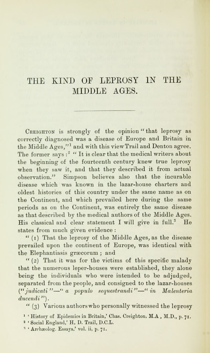 THE KIND OF LEPEOSY IN THE MIDDLE AGES. Ceeighton is strongly of the opinion  that leprosy as correctly diagnosed was a disease of Europe and Britain in the Middle Ages/'1 and with this view Trail and Denton agree. The former says :~ It is clear that the medical writers about the beginning of the fourteenth century knew true leprosy when they saw it, and that they described it from actual observation. Simpson believes also that the incurable disease which was known in the lazar-house charters and oldest histories of this country under the same name as on the Continent, and which prevailed here during the same periods as on the Continent, was entirely the same disease as that described by the medical authors of the Middle Ages. His classical and clear statement I will give in full.3 He states from much given evidence :  (i) That the leprosy of the Middle Ages, as the disease prevailed upon the continent of Europe, was identical with the Elephantiasis grsecoruin ; and  (2) That it was for the victims of this specific malady that the numerous leper-houses were established, they alone being the individuals who were intended to be adjudged, separated from the people, and consigned to the lazar-houses ( judicati —a populo sequestrandi —in Malenteria ducendi).  (3) Various authorswho personally witnessed the leprosy 1 ' History of Epidemics in Britain,' Chas. Creighton, M.A , M.D., p. 71. ■ ' Social England,' H. D. Trail, D.C.L.