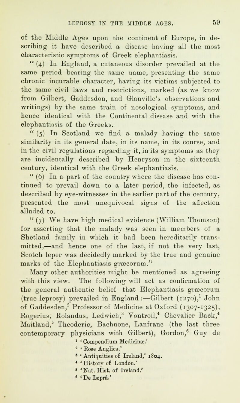of the Middle Ages upon the continent of Europe, in de- scribing it have described a disease having all the most characteristic symptoms of Greek elephantiasis. (4) In England, a cutaneous disorder prevailed at the same period bearing the same name, presenting the same chronic incurable character, having its victims subjected to the same civil laws and restrictions, marked (as we know from Gilbert, Gaddesdon, and Glanville's observations and writings) by the same train of nosological symptoms, and hence identical with the Continental disease and with the elephantiasis of the Greeks. (5) In Scotland we find a malady having the same similarity in its general date, in its name, in its course, and in the civil regulations regarding- it, in its symptoms as they are incidentally described by Henryson in the sixteenth century, identical with the Greek elephantiasis. (6) In a part of the country where the disease has con- tinued to prevail down to a later period, the infected, as described by eye-witnesses in the earlier part of the century, presented the most unequivocal signs of the affection alluded to. (7) We have high medical evidence (William Thomson) for asserting that the malady was seen in members of a Shetland family in which it had been hereditarily trans- mitted,—and hence one of the last, if not the very last, Scotch leper was decidedly marked by the true and genuine marks of the Elephantiasis graecorum. Many other authorities might be mentioned as agreeing with this view. The following will act as confirmation of the general authentic belief that Elephantiasis graecorum (true leprosy) prevailed in England :—Gilbert (1270),l John of Gaddesden,3 Professor of Medicine at Oxford (1307-1325), Rogerius, Rolandus, Ledwich,3 Vontroil,4 Chevalier Back,4 Maitland,0 Theoderic, Bachuone, Lanfranc (the last three contemporary physicians with Gilbert), Gordon,6 Guy de 1 'Compendium Medicinse.' 2 ' Eose Anglica.' 3 ' Antiquities of Ireland,' 1804. * ' History of London.' * Nat. Hist, of Ireland.' 6 ' De Lepra.'