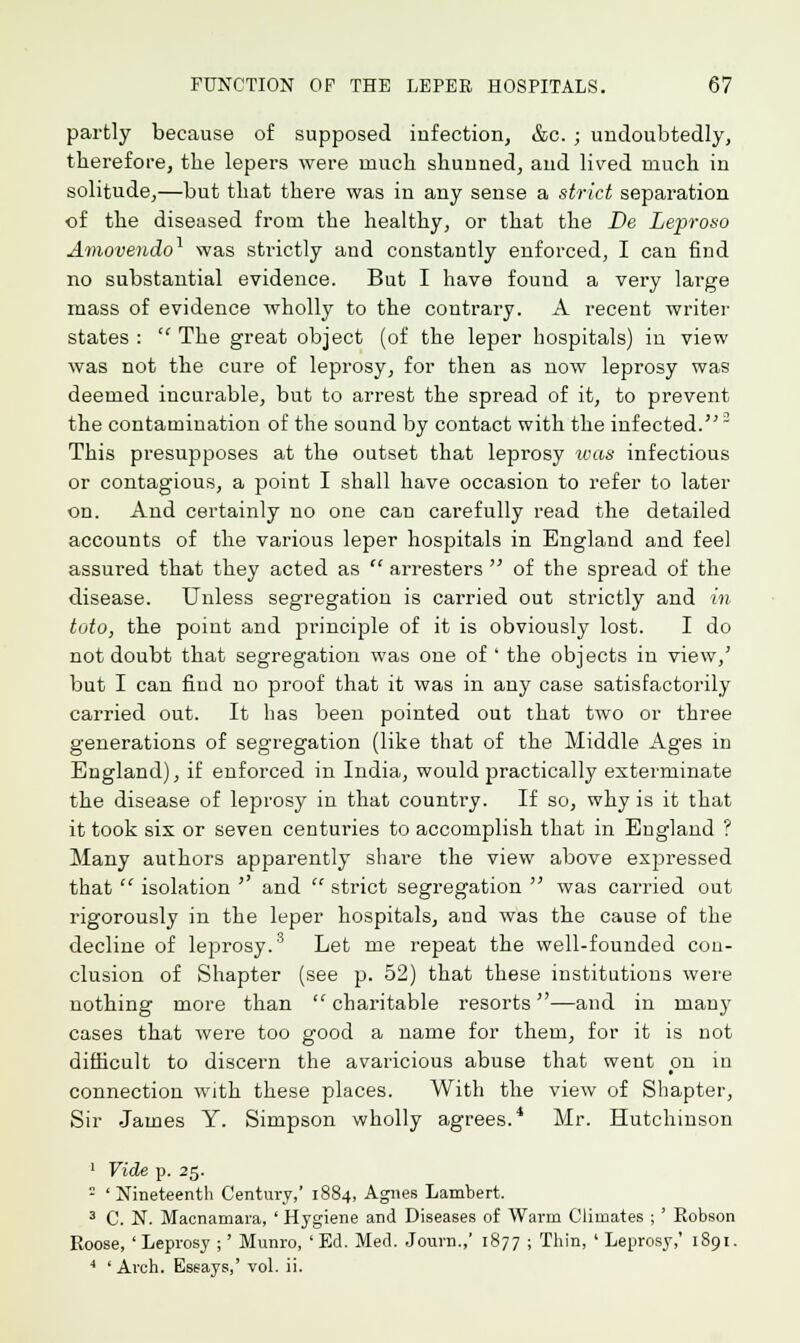 partly because of supposed infection, &c. ; undoubtedly, therefore, the lepers were much shunned, and lived much in solitude,—but that there was in any sense a strict separation of the diseased from the healthy, or that the Be Lepro&o Amovendo1 was strictly and constantly enforced, I can find no substantial evidence. But I have found a very large mass of evidence wholly to the contrary. A recent writer states :  The great object (of the leper hospitals) in view was not the cure of leprosy, for then as now leprosy was deemed incurable, but to arrest the spread of it, to prevent the contamination of the sound by contact with the infected.2 This presupposes at the outset that leprosy was infectious or contagious, a point I shall have occasion to refer to later on. And certainly no one can carefully read the detailed accounts of the various leper hospitals in England and feel assured that they acted as  arresters  of the spread of the disease. Unless segregation is carried out strictly and in toto, the point and pi'inciple of it is obviously lost. I do not doubt that segregation was one of ' the objects in view,' but I can find no proof that it was in any case satisfactorily carried out. It has been pointed out that two or three generations of segregation (like that of the Middle Ages in England), if enforced in India, would practically exterminate the disease of leprosy in that country. If so, why is it that it took six or seven centuries to accomplish that in England ? Many authors apparently share the view above expressed that  isolation ' and strict segregation  was carried out rigorously in the leper hospitals, and was the cause of the decline of leprosy.3 Let me repeat the well-founded con- clusion of Shapter (see p. 52) that these institutions were nothing more than charitable resorts—and in many cases that were too good a name for them, for it is not difficult to discern the avaricious abuse that went pn in connection with these places. With the view of Shapter, Sir James Y. Simpson wholly agrees.4 Mr. Hutchinson 1 Vide p. 25. : ' Nineteenth Century,' 1884, Agnes Lambert. 3 C. N. Macnamara, ' Hygiene and Diseases of Warm Climates ; ' Robson Roose, ' Leprosy ;' Munro, ' Ed. Med. Journ.,' 1877 ; Thin, ' Leprosy,' 1891. 4 'Arch. Essays,' vol. ii.