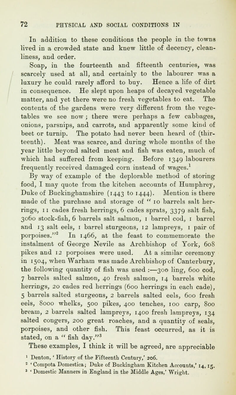 In addition to these conditions the people in the towns lived in a crowded state and knew little of decency, clean- liness, and order. Soap, in the fourteenth and fifteenth centuries, was scarcely used at all, and certainly to the labourer was a luxury he could rarely afford to buy. Hence a life of dirt in consequence. He slept upon heaps of decayed vegetable matter, and yet there were no fresh vegetables to eat. The contents of the gardens were very different from the vege- tables we see now ; there were perhaps a few cabbages, onions, parsnips, aud carrots, and apparently some kind of beet or turnip. The potato had never been heard of (thir- teenth). Meat was scarce, and during whole months of the year little beyond salted meat and fish was eaten, much of which had suffered from keeping. Before 1349 labourers frequently received damaged corn instead of wages.1 By way of example of the deplorable method of storing food, I may quote from the kitchen accounts of Humphrey, Duke of Buckinghamshire (1443 t° 1444)- Mention is there made of the purchase and storage of  10 barrels salt her- rings, 11 cades fresh herrings, 6 cades sprats, 3379 salt fish, 3060 stock-fish, 6 barrels salt salmon, 1 barrel cod, 1 barrel and 13 salt eels, 1 barrel sturgeons, 12 lampreys, 1 pair of porpoises.2 In 1466, at the feast to commemorate the instalment of George Nevile as Archbishop of York, 608 pikes and 12 porpoises were used. At a similar ceremony in 1504, when Warham was made Archbishop of Canterbury, the following quantity of fish was used :—300 ling, 600 cod, 7 barrels salted salmon, 40 fresh salmon, 14 barrels white herrings, 20 cades red herrings (600 hen-ings in each cade), 5 barrels salted sturgeons, 2 barrels salted eels, 600 fresh eels, 8000 whelks, 500 pikes, 400 tenches, 100 carp, 800 bream, 2 barrels salted lampreys, 1400 fresh lampreys, 134 salted congers, 200 great roaches, and a quantity of seals, porpoises, and other fish. This feast occurred, as it is stated, on a  fish day.3 These examples, I think it will be agreed, are appreciable 1 Denton, ' History of the Fifteenth Century,' 206. 2 'Compota Domestica; Duke of Buckingham Kitchen Accounts,' 14, 15. 3 ' Domestic Manners in England in the Middle Ages,' Wright.