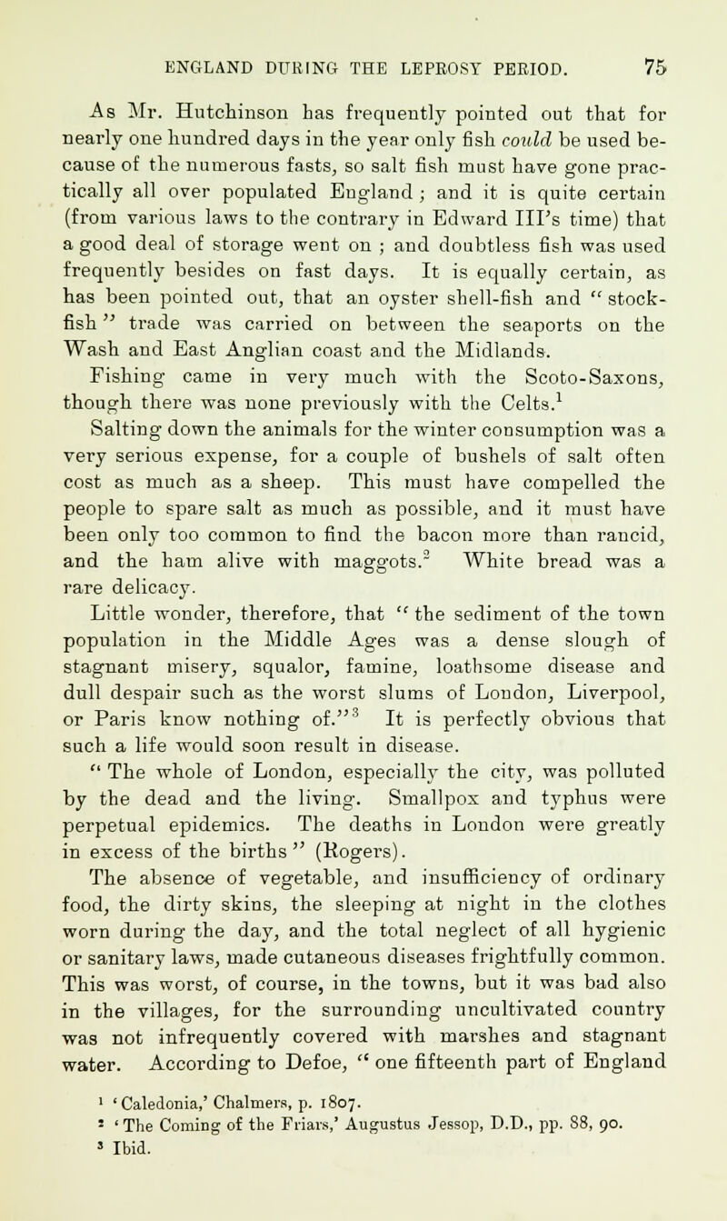 As Mr. Hutchinson has frequently pointed out that for nearly one hundred days in the year only fish could be used be- cause of the numerous fasts, so salt fish must have gone prac- tically all over populated England ; and it is quite certain (from various laws to the contrary in Edward Ill's time) that a good deal of storage went on ; and doubtless fish was used frequently besides on fast days. It is equally certain, as has been pointed out, that an oyster shell-fish and  stock- fish  trade was carried on between the seaports on the Wash and East Anglian coast and the Midlands. Fishing came in very much with the Scoto-Saxons, though there was none previously with the Celts.1 Salting down the animals for the winter consumption was a very serious expense, for a couple of bushels of salt often cost as much as a sheep. This must have compelled the people to spare salt as much as possible, and it must have been only too common to find the bacon more than rancid, and the ham alive with maggots.3 White bread was a rare delicacy. Little wonder, therefore, that  the sediment of the town population in the Middle Ages was a dense slough of stagnant misery, squalor, famine, loathsome disease and dull despair such as the worst slums of London, Liverpool, or Paris know nothing of.3 It is perfectly obvious that such a life would soon result in disease.  The whole of London, especially the city, was polluted by the dead and the living. Smallpox and typhus were perpetual epidemics. The deaths in London were greatly in excess of the births  (Rogers). The absence of vegetable, and insufficiency of ordinary food, the dirty skins, the sleeping at night in the clothes worn during the day, and the total neglect of all hygienic or sanitary laws, made cutaneous diseases frightfully common. This was worst, of course, in the towns, but it was bad also in the villages, for the surrounding uncultivated country was not infrequently covered with marshes and stagnant water. According to Defoe,  one fifteenth part of England 1 ' Caledonia,'Chalmers, p. 1807. * ' The Coming of the Friars,' Augustus Jessop, D.D., pp. 88, 90. 3 Ibid.