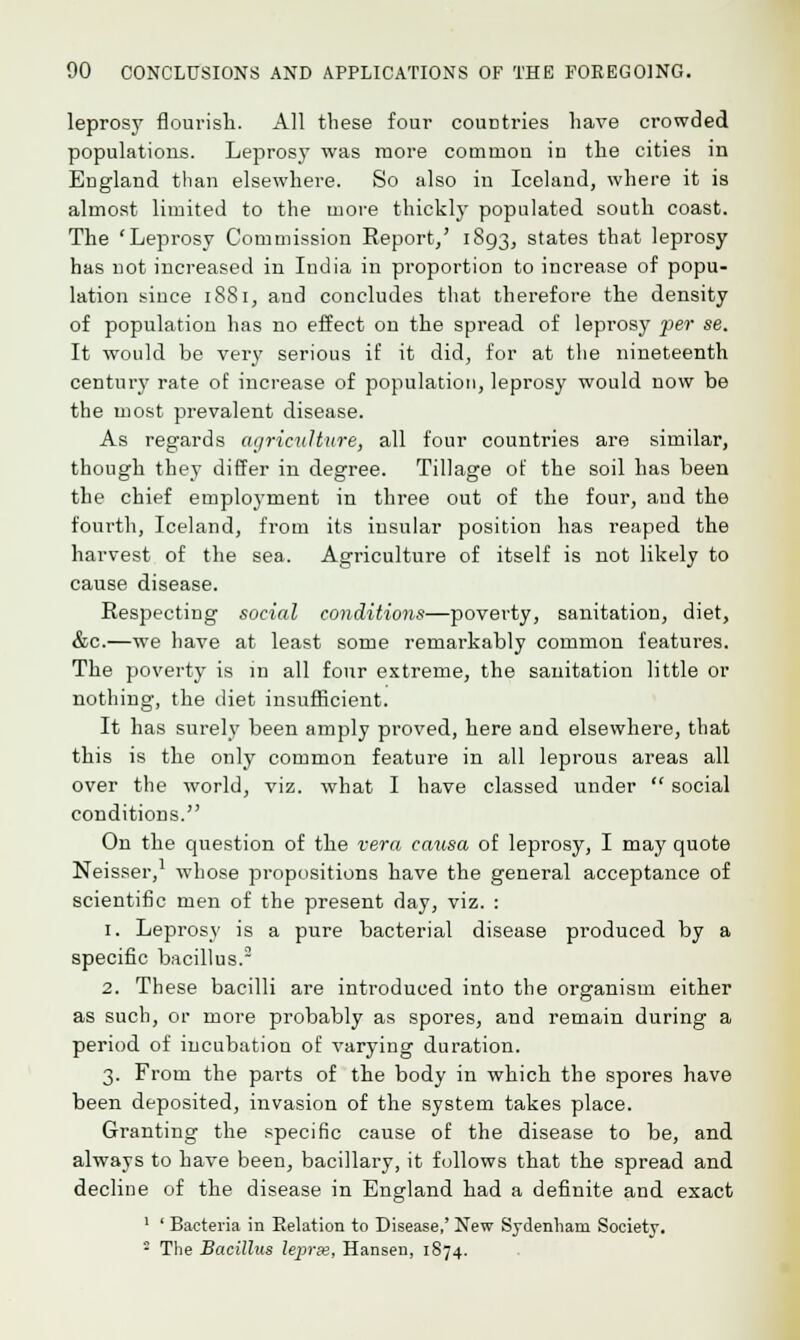 leprosy flourish. All these four couDtries have crowded populations. Leprosy was more common in the cities in England than elsewhere. So also in Iceland, where it is almost limited to the more thickly populated south coast. The 'Leprosy Commission Report,' 1893, states that leprosy has not increased in India in proportion to increase of popu- lation since 1881, and concludes that therefore the density of population has no effect on the spread of leprosy per se. It would be very serious if it did, for at the nineteenth century rate of increase of population, leprosy would now be the most prevalent disease. As regards agriculture, all four countries are similar, though they differ in degree. Tillage of the soil has been the chief employment in three out of the four, and the fourth, Iceland, from its insular position has reaped the harvest of the sea. Agriculture of itself is not likely to cause disease. Respecting social conditions—poverty, sanitation, diet, &c.—we have at least some remarkably common features. The poverty is in all four extreme, the sanitation little or nothing, the diet insufficient. It has surely been amply proved, here and elsewhere, that this is the only common feature in all leprous areas all over the world, viz. what I have classed under  social conditions. On the question of the vera causa of leprosy, I may quote Neisser,1 whose propositions have the general acceptance of scientific men of the present day, viz. : 1. Leprosy is a pure bacterial disease produced by a specific bacillus.2 2. These bacilli are introduced into the organism either as such, or more probably as spores, and remain during a period of incubation of varying duration. 3. From the parts of the body in which the spores have been deposited, invasion of the system takes place. Granting the specific cause of the disease to be, and always to have been, bacillary, it follows that the spread and decline of the disease in England had a definite and exact 1 ' Bacteria in Relation to Disease,' New Sydenham Society. 8 The Bacillus lepras, Hansen, 1874.