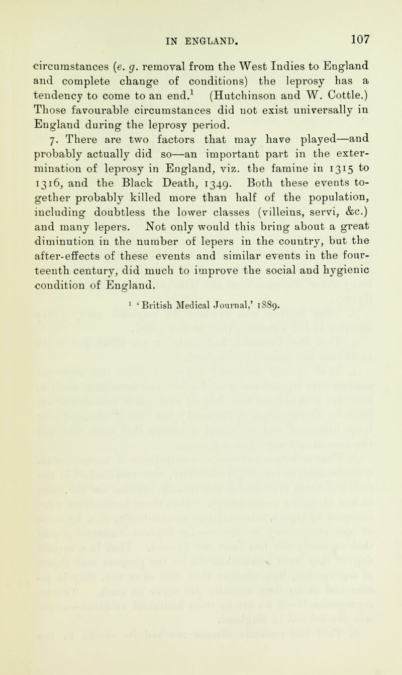 circumstances (e. g. removal from the West Indies to England and complete change of conditions) the leprosy lias a tendency to come to an end.1 (Hutchinson aud W. Cottle.) Those favourable circumstances did not exist universally in England during the leprosy period. 7. There are two factors that may have played—and probably actually did so—an important part in the exter- mination of leprosy in England, viz. the famine in 1315 *° 1316, and the Black Death, 1349. Both these events to- gether probably killed more than half of the population, including doubtless the lower classes (villeins, servi, &c.) and many lepers. Not only would this bring about a great diminution in the number of lepers in the country, but the after-effects of these events and similar events in the four- teenth century, did much to improve the social and hygienic condition of England. 1 ' British Medical Journal,' 1889.