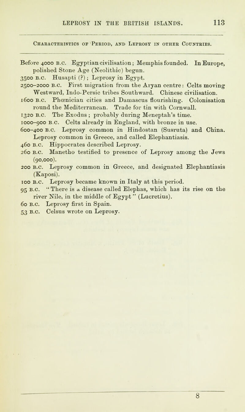 Characteristics of Period, and Leprosy in other Countries. Before 4000 b.c. Egyptian civilisation; Memphis founded. In Europe, polished Stone Age (Neolithic) begun. 3500 B.C. Husapti (P); Leprosy in Egypt. 2500-2000 B.C. First migration from the Aryan centre: Celts moving Westward, Indo-Persic tribes Southward. Chinese civilisation. 1600 B.C. Phoenician cities and Damascus nourishing. Colonisation round the Mediterranean. Trade for tin with Cornwall. 1320 B.C. The Exodus ; probably during Meneptah's time. 1000-900 B.C. Celts already in England, with bronze in use. 600-400 B.C. Leprosy common in Hindostan (Susruta) and China. Leprosy common in Greece, and called Elephantiasis. 460 B.C. Hippocrates described Leprosy. 260 B.C. Manetho testified to presence of Leprosy among the Jews (90,000). 200 B.C. Leprosy common in Greece, and designated Elephantiasis (Kaposi). 100 B.C. Leprosy became known in Italy at this period. 95 B.C.  There is » disease called Elephas, which has its rise on the river Nile, in the middle of Egypt  (Lucretius). 60 B.C. Leprosy first in Spain. 53 B.C. Celsus wrote on Leprosy.