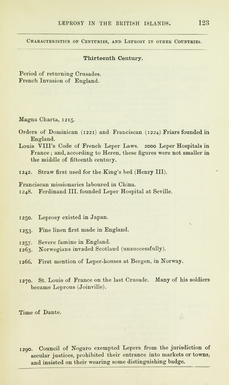 Characteristics of Centuries, and Leprosy in other Countries. Thirteenth Century. Period of returning Crusades. French Invasion of England. Magna Charta, 1215. Orders of Dominican (1221) and Franciscan (1224) Friars founded in England. Louis VIII's Code of French Leper Laws. 2000 Leper Hospitals in France ; and, according to Heren, these figures were not smaller in the middle of filteenth century. 1242. Straw first used for the King's bed (Henry III). Franciscan missionaries laboured in China. 1248. Ferdinand III. founded Leper Hospital at Seville. 1250. Leprosy existed in Japan. 1253. Fine linen first made in England. 1257. Severe famine in England. 1263. Norwegians invaded Scotland (unsuccessfully). 1266. First mention of Leper-houses at Bergen, in Norway. 1270. St. Louis of France on the last Crusade. Many of his soldiers became Leprous (Joinville). Time of Dante. 1200. Council of Nogaro exempted Lepers from the jurisdiction of secular justices, prohibited their entrance into markets or towns, and insisted on their wearing some distinguishing badge.