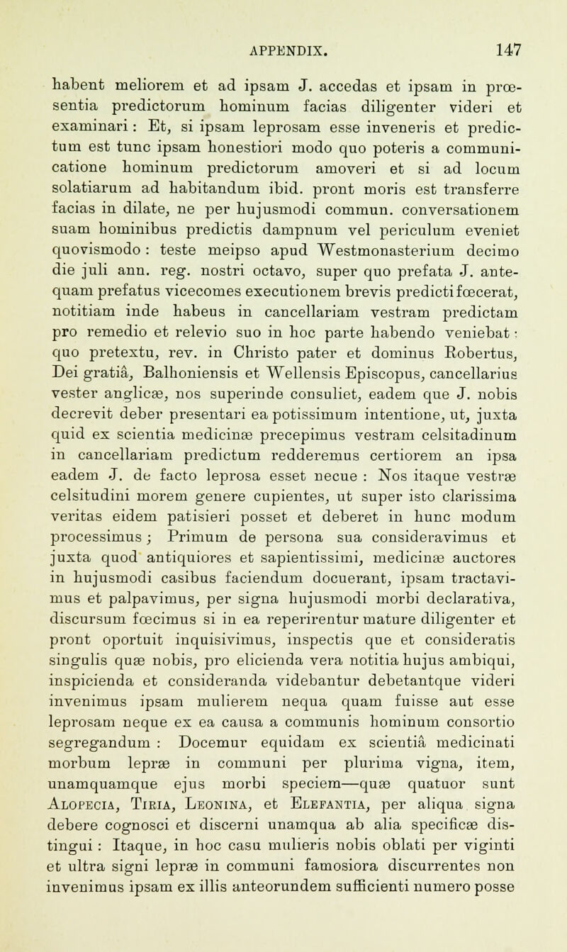 habent meliorem et ad ipsani J. accedas et ipsam in proe- sentia predictoruin hominum facias diligenter videri et exanrinari: Et, si ipsam leprosam esse inveneris et predic- turn est tunc ipsam honestiori modo quo poteris a communi- catione hominum predictorum amoveri et si ad locum solatiarum ad liabitandum ibid, pront moris est transferee facias in dilate, ne per hujusmodi commun. conversationem suam hominibus predictis dampnum vel periculum eveniet quovisniodo : teste meipso apud Westmonasterium decimo die juli ann. reg. nostri octavo, super quo prefata J. ante- quam prefatus vicecomes executionem brevis predictifoecerat, notitiam inde habeus in cancellariam vestram predictam pro remedio et relevio suo in hoc parte habendo veniebat; quo pretextu, rev. in Christo pater et dominus Kobertus, Dei gratia, Balhoniensis et Wellensis Episcopus, cancellarius vester anglicge, nos superinde consuliet, eadem que J. nobis decrevit deber presentari ea potissimum intentione, ut, juxta quid ex scientia medicinas precepimus vestram celsitadinum in cancellariam predictum redderemus certiorem an ipsa eadem J. de facto leprosa esset necue : Nos itaque vestrae celsitudini morem genere cupientes, ut super isto clarissima Veritas eidem patisieri posset et deberet in hunc modum processimus; Primum de persona sua consideravimus et juxta quod antiquiores et sapientissimi, niedicinse auctores in hujusmodi casibus faciendum docuei'ant, ipsam tractavi- mus et palpavimus, per signa hujusmodi morbi declarativa, discursum foecimus si in ea reperirentur mature diligenter et pront oportuit inquisivimus, inspectis que et consideratis singulis qua? nobis, pro elicienda vera notitiahujus ambiqui, inspicienda et consideranda videbantur debetantque videri invenimus ipsam mulierem nequa quam fuisse aut esse leprosam neque ex ea causa a communis hominum consortio segregandum : Docemur equidam ex scieDtia, medicinati morbum lepra? in communi per plurima vigna, item, unamquamque ejus morbi speciem—qua? quatuor sunt Alopecia, Tieia, Leonina, et Elefantia, per aliqua signa debere cognosci et discerni unamqua ab alia specificas dis- tingui : Itaque, in hoc casu midieris nobis oblati per viginti et ultra signi lepras in communi famosiora discurrentes non invenimus ipsam ex illis anteorundem sufficienti numero posse