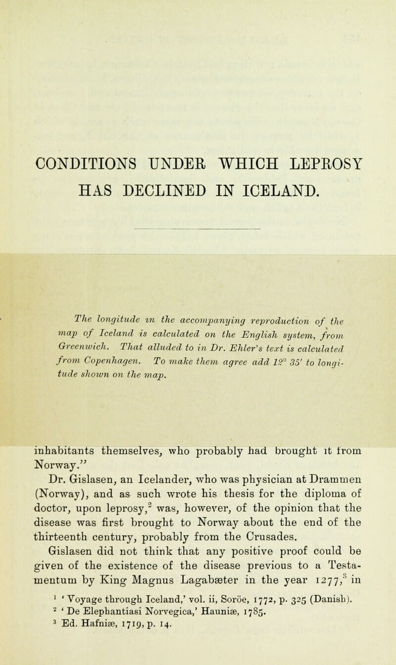 HAS DECLINED IN ICELAND. The longitude %n the accompanying reproduction of the map of Iceland is calculated on the English system, from Greenwich. That alluded to in Dr. Skier's text is calculated from Copenhagen. To make them agree add 13° 35' to longi- tude shown on the map. inhabitants themselves, who probably had brought it from Norway. Dr. Gislasen, an Icelander, who was physician at Drammen (Norway), and as such wrote his thesis for the diploma of doctor, upon leprosy,2 was, however, of the opinion that the disease was first brought to Norway about the end of the thirteenth century, probably from the Crusades. Gislasen did not think that any positive pi'oof could be given of the existence of the disease previous to a Testa- mentum by King Magnus Lagabseter in the year 1277/ in 1 ' Voyage through Iceland,' vol. ii, Soroe, 1772, p- 325 (Danish). 2 ' De Elephantiasi Norvegica,' Haunia?, 1785. 3 Ed. Hafnia?, i7ic),p. 14.