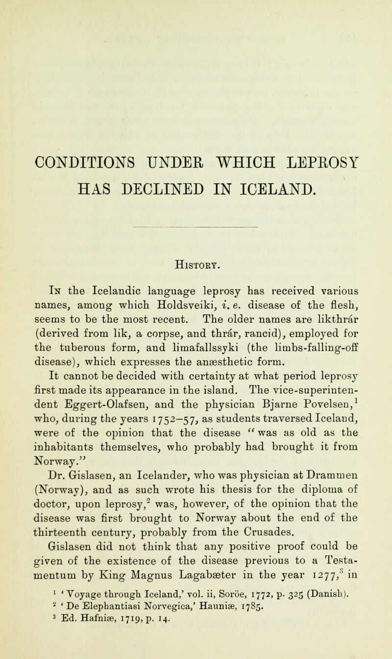 HAS DECLINED IN ICELAND. History. In the Icelandic language leprosy has received various names, among which Holdsveiki, i. e. disease of the flesh, seems to be the most recent. The older names are likthrar (derived from lik, a corpse, and thrar, rancid), employed for the tuberous form, and limafallssyki (the limbs-falling-off disease), which expresses the anassthetic form. It cannot be decided with certainty at what period leprosy first made its appearance in the island. The vice-superinten- dent Eggert-Olafsen, and the physician Bjarne Povelsen,1 who, during the years 1752—57, as students traversed Iceland, were of the opinion that the disease  was as old as the inhabitants themselves, who probably had brought it from Norway. Dr. Gislasen, an Icelander, who was physician at Drammen (Norway), and as such wrote his thesis for the diploma of doctor, upon leprosy,2 was, however, of the opinion that the disease was first brought to Norway about the end of the thirteenth century, probably from the Crusades. Gislasen did not think that any positive proof could be given of the existence of the disease previous to a Testa- mentum by King Magnus Lagabseter in the year 1277,'1 in 1 ' Voyage through Iceland,' vol. ii, Soroe, 1772, p. 325 (Danish). 2 ' De Elephantiasi Norvegiea,' Hauniae, 1785. 3 Ed. Hafnia3, 1719, p. 14.