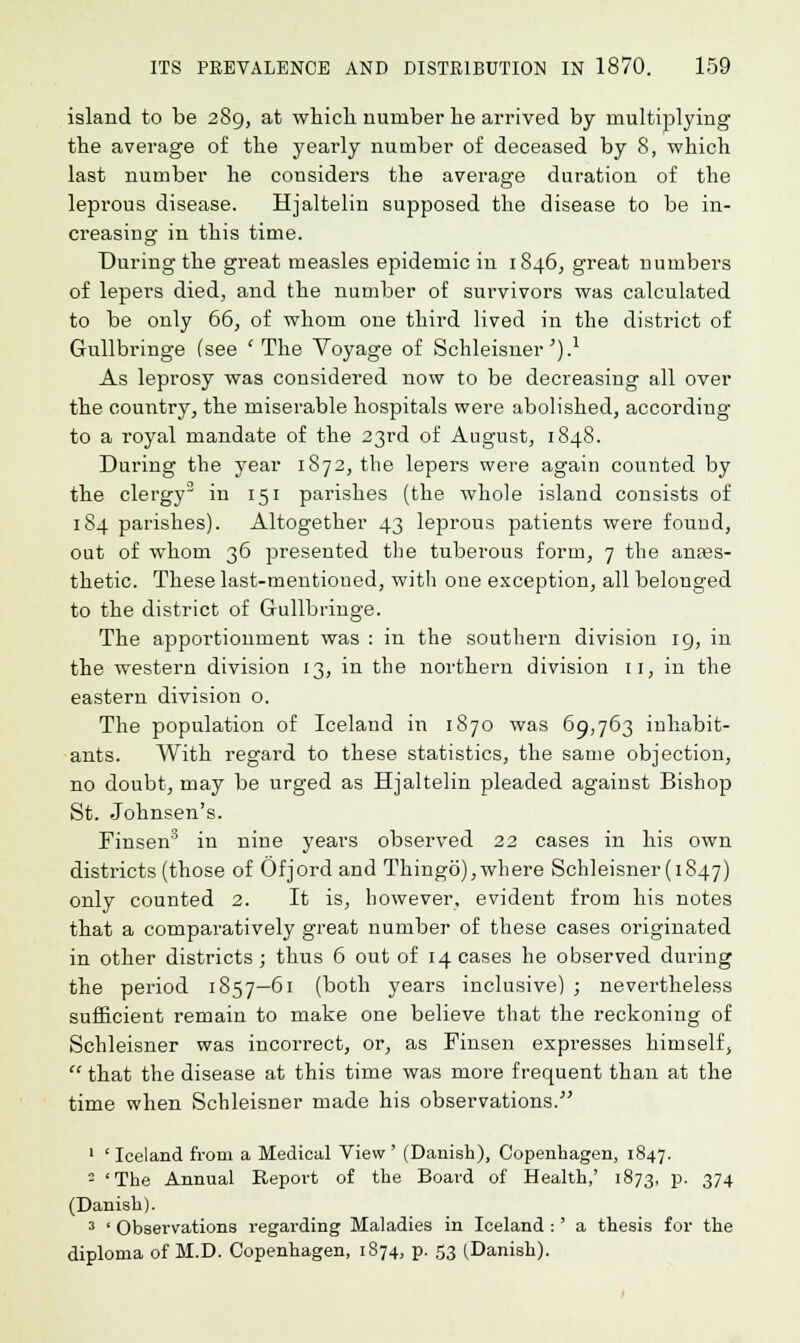 island to be 289, at which number he arrived by multiplying the average of the yearly number of deceased by 8, which last number he considers the average duration of the leprous disease. Hjaltelin supposed the disease to be in- creasing in this time. During the great measles epidemic in 1846, great numbers of lepers died, and the number of survivors was calculated to be only 66, of whom one third lived in the district of Gullbringe (see ' The Voyage of Schleisner') -1 As leprosy was considered now to be decreasing all over the country, the miserable hospitals were abolished, according to a royal mandate of the 23rd of August, 1848. During the year 1872, the lepers were again counted by the clergy3 in 151 parishes (the whole island consists of 184 parishes). Altogether 43 leprous patients were found, out of whom 36 presented the tuberous form, 7 the anass- thetic. These last-mentioned, with one exception, all belonged to the district of Gullbringe. The apportionment was : in the southern division 19, in the western division 13, in the northern division 11, in the eastern division o. The population of Iceland in 1870 was 69,763 inhabit- ants. With regard to these statistics, the same objection, no doubt, may be urged as Hjaltelin pleaded against Bishop St. Johnsen's. Finsen3 in nine years observed 22 cases in his own districts (those of Ofjord and Thingo),where Schleisner (1847) only counted 2. It is, however, evident from his notes that a comparatively great number of these cases originated in other districts ; thus 6 out of 14 cases he observed during the period 1857—61 (both years inclusive) ; nevertheless sufficient remain to make one believe that the reckoning of Schleisner was incorrect, or, as Finsen expresses himself,  that the disease at this time was more frequent than at the time when Schleisner made his observations. 1 ' Iceland from a Medical View ' (Danish), Copenhagen, 1847. 2 'The Annual Report of the Board of Health,' 1873, p. 374 (Danish). 3 ' Observations regarding Maladies in Iceland :' a thesis for the diploma of M.D. Copenhagen, 1874, p. 53 (Danish).