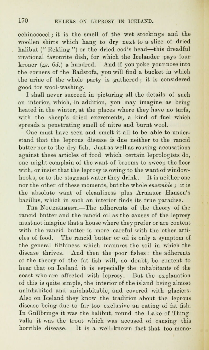 echinococci; it is the smell of the wet stockings and the woollen shirts which hang to dry next to a slice of dried halibut ( Rekling ) or the dried cod's head—this dreadful irrational favourite dish, for which the Icelander pays four kroner (4s. 6d.) a hundred. And if you poke your nose into the corners of the Badstofa, you will find a bucket in which the urine of the whole party is gathered ; it is considered good for wool-washing. I shall never succeed in picturing all the details of such an interior, which, in addition, you may imagine as being heated in the winter, at the places where they have no turfs, with the sheep's dried excrements, a kind of fuel which spreads a penetrating smell of nitre and burnt wool. One must have seen and smelt it all to be able to under- stand that the leprous disease is due neither to the rancid butter nor to the dry fish. Just as well as rousing accusations against these articles of food which certain leprologists do, one might complain of the want of brooms to sweep the floor with, or insist that the leprosy is owing to the want of window- hooks, or to the stagnant water they drink. It is neither one nor the other of these moments, but the whole ensemble ; it is the absolute want of cleanliness plus Artnauer Hansen's bacillus, which in such an interior finds its true paradise. The Nourishment.—The adherents of the theory of the rancid butter and the rancid oil as the causes of the leprosy must not imagine that a house where they prefer or are content with the rancid butter is more careful with the other arti- cles of food. The rancid butter or oil is only a symptom of the general filthiness which manures the soil in which the disease thrives. And then the poor fishes : the adherents of the theory of the fat fish will, no doubt, be content to hear that on Iceland it is especially the inhabitants of the coast who are affected with leprosy. But the explanation of this is quite simple, the interior of the island being almost uninhabited and uninhabitable, and covered with glaciers. Also on Iceland they know the tradition about the leprous disease being due to far too exclusive an eating of fat fish. In Gullbringe it was the halibut, round the Lake of Thing valla it was the trout which was accused of causing this horrible disease. It is a well-known fact that too mono-