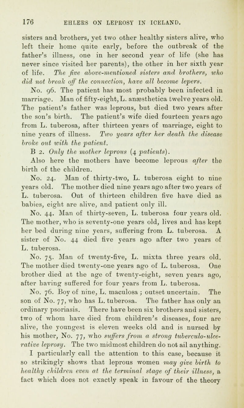 sisters and brothers, yet two other healthy sisters alive, who left their home quite early, before the outbreak of the father's illness, one in her second year of life (she has never since visited her parents), the other in her sixth year of life. The five above-mentioned sisters and brothers, who did not break off the connection, have all become lepers. No. 96. The patient has most probably been infected in marriage. Man of fifty-eight, L. anassthetica twelve years old. The patient's father was leprous, but died two years after the son's birth. The patient's wife died fourteen years ago from L. tuberosa, after thirteen years of marriage, eight to nine years of illness. Two years after her death the disease broke out with the patient. B 2. Only the mother leprous (4 patients). Also here the mothers have become leprous after the birth of the children. No. 24. Man of thirty-two, L. tuberosa eight to nine years old. The mother died nine years ago after two years of L. tuberosa. Out of thirteen children five have died as babies, eight are alive, and patient only ill. No. 44. Man of thirty-seven, L. tuberosa four years old. The mother, who is seventy-one years old, lives and has kept her bed during nine years, suffering from L. tuberosa. A sister of No. 44 died five years ago after two years of L. tuberosa. No. 75. Man of twenty-five, L. mixta three years old. The mother died twenty-one years ago of L. tuberosa. One brother died at the age of twenty-eight, seven years ago, after having suffered for four years from L. tubei'osa. No. 76. Boy of nine, L. maculosa ; outset uncertain. The son of No. 77, who has L. tuberosa. The father has only an ordinary psoriasis. There have been six brothers and sisters, two of whom have died from children's diseases, four are alive, the youngest is eleven weeks old and is nursed by his mother, No. 77, who suffers from a strong tuberculo- ulce- rative leprosy. The two midmost children do not ail anything. I particularly call the attention to this case, because it so strikingly shows that leprous women may give birth to healthy children even at the terminal stage of their ilhiess, a fact which does not exactly speak in favour of the theory