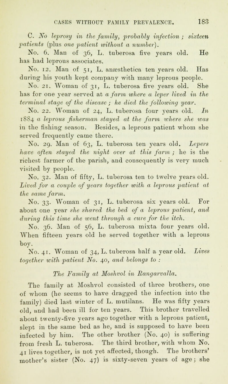 C. No leprosy in the family, probably infection; sixteen patients (plus one patient without a number). No. 6. Man of 36, L. tuberosa five years old. He has Lad leprous associates. No. 12. Man of 51, L. anassthetica ten years old. Has during his youth kept company with many leprous people. No. 21. Woman of 31, L. tuberosa five years old. She has for one year served at a farm where a leper lived in the terminal stage of the disease ; he died the following year. No. 22. Woman of 24, L. tuberosa four years old. In 1884 « leprous fisherman stayed at the farm ivhere she was in the fishing season. Besides, a leprous patient whom she served frequently came there. No. 29. Man of 63, L. tuberosa ten years old. Lepers have often stayed the night over at this farm ; he is tbe richest farmer of the parish, and consequently is very much visited by people. No. 32. Man of fifty, L. tuberosa ten to twelve years old. Lived for a couple of years together with a leprous patient at the same farm. No. 33. Woman of 31, L. tuberosa six years old. For about one year she shared the bed of a leprous patient, and during this time she went through a cure for the itch. No. 36. Man of 56, L. tuberosa mixta four years old. When fifteen years old he served together with a leprous boy. No. 41. Woman of 34, L. tuberosa half a year old. Lives together with patient No. 40, and belongs to : The Family at Moshvol in Rangarvalla. The family at Moshvol consisted of three brothers, one of whom (he seems to have dragged the infection into the family) died last winter of L. mutilans. He was fifty years old, and had been ill for ten years. This brother travelled about twenty-five years ago together with a leprous patient, slept in the same bed as he, and is supposed to have been infected by him. The other brother (No. 40) is suffering from fresh L. tuberosa. The third brother, with whom No. 41 lives together, is not yet affected, though. The brothers' mother's sister (No. 47) is sixty-seven years of age; she