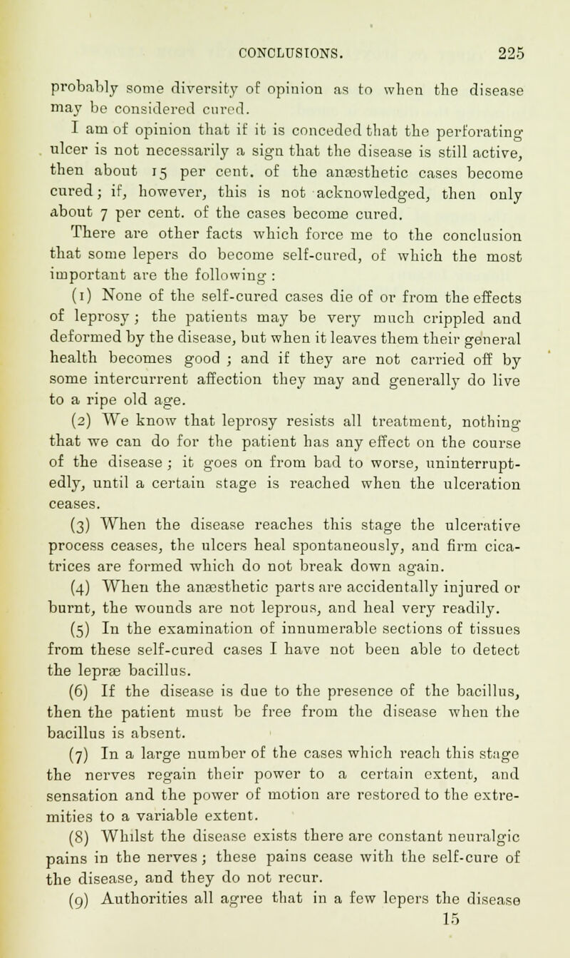 probably some diversity of opinion as to when the disease may be considered cured. I am of opinion that if it is conceded that the perforating ulcer is not necessarily a sign that the disease is still active, then about 15 per cent, of the ana3sthetic cases become cured; if, however, this is not acknowledged, then only about 7 per cent, of the cases become cured. There are other facts which force me to the conclusion that some lepers do become self-cured, of which the most important are the following : (1) None of the self-cured cases die of or from the effects of leprosy ; the patients may be very much crippled and deformed by the disease, but when it leaves them their general health becomes good ; and if they are not carried off by some intercurrent affection they may and generally do live to a ripe old age. (2) We know that leprosy resists all treatment, nothing that we can do for the patient has any effect on the course of the disease ; it goes on from bad to worse, uninterrupt- edly, until a certain stage is reached when the ulceration ceases. (3) When the disease reaches this stage the ulcerative process ceases, the ulcers heal spontaneously, and firm cica- trices are formed which do not break down again. (4) When the anassthetic parts are accidentally injured or burnt, the wounds are not leprous, and heal very readily. (5) In the examination of innumerable sections of tissues from these self-cured cases I have not been able to detect the lepras bacillus. (6) If the disease is due to the presence of the bacillus, then the patient must be free from the disease when the bacillus is absent. (7) In a large number of the cases which reach this stage the nerves regain their power to a certain extent, and sensation and the power of motion are restored to the extre- mities to a variable extent. (8) Whilst the disease exists there are constant neuralgic pains in the nerves; these pains cease with the self-cure of the disease, and they do not recur. (9) Authorities all agree that in a few lepers the disease 15