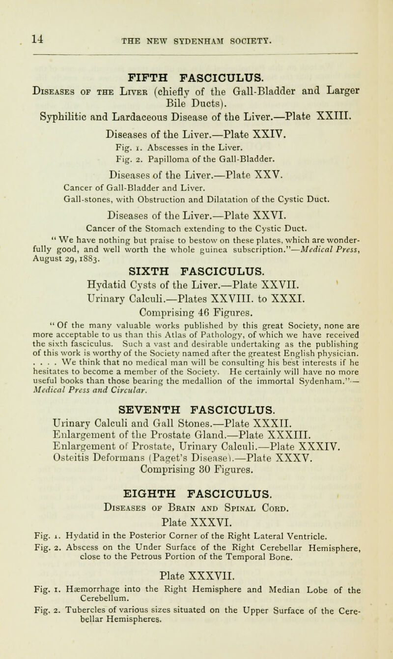 FIFTH FASCICULUS. Diseases of the Liver (chiefly of the Gail-Bladder and Larger Bile Ducts). Syphilitic and Lardaceous Disease of the Liver.—Plate XXIII. Diseases of the Liver.—Plate XXIV. Fig. r. Abscesses in the Liver. Fig. 2. Papilloma of the Gall-Bladder. Diseases of the Liver.—Plate XXV. Cancer of Gall-Bladder and Liver. Gall-stones, with Obstruction and Dilatation of the Cystic Duct. Diseases of the Liver.—Plate XXVI. Cancer of the Stomach extending to the Cystic Duct.  We have nothing but praise to bestow on these plates, which are wonder- fully good, and well worth the whole guinea subscription.—Medical Press, August 2g, 18S3. SIXTH FASCICULUS. Hydatid Cysts of the Liver.—Plate XXVII. Urinary Calculi.—Plates XXVIII. to XXXI. Comprising 46 Figures.  Of the many valuable works published by this great Society, none are more acceptable to us than this Atlas of Pathology, of which we have received the sixth fasciculus. Such a vast and desirable undertaking as the publishing of this work is worthy of the Society named after the greatest English physician. .... We think that no medical man will be consulting his best interests if he hesitates to become a member of the Society. He certainly will have no more useful books than those bearing the medallion of the immortal Sydenham.— Medical Press and Circular. SEVENTH FASCICULUS. Urinary Calculi and Gall Stones.—Plate XXXII. Enlargement of the Prostate Gland.—Plate XXXIII. Enlargement of Prostate, Urinary Calculi.—Plate XXXIV. Osteitis Deformans (Paget's Disease!.—Plate XXXV. Comprising 30 Figures. EIGHTH FASCICULUS. Diseases of Brain and Spinal Cord. Plate XXXVI. Fig. 1. Hydatid in the Posterior Corner of the Right Lateral Ventricle. Fig. 2. Abscess on the Under Surface of the Right Cerebellar Hemisphere, close to the Petrous Portion of the Temporal Bone. Plate XXXVII. Fig. 1. Haemorrhage into the Right Hemisphere and Median Lobe of the Cerebellum. Fig. 2. Tubercles of various sizes situated on the Upper Surface of the Cere- bellar Hemispheres.