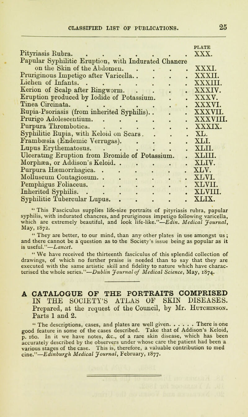 PLATE Pityriasis Eubra XXX. Papular Syphilitic Eruption, with Indurated Chancre on the Skin of the Abdomen XXXI. Pruriginous Impetigo after Varicella XXXII. Lichen of Infants XXXIII. Kerion of Scalp after Eingworm XXXIV. Eruption produced by Iodide of Potassium. . . XXXV. Tinea Circinata XXXVI. Eupia-Psoriasis (from inherited Syphilis).. . . XXXVII. Prurigo Adolescentium XXXVIII. Purpura Thrombotica XXXIX. Syphilitic Eupia, with Keloid on Scars.... XL. Frarnbcesia (Endemic Verrugas). .... XLI. Lupus Erythematosus. ...... XLII. Ulcerating Eruption from Bromide of Potassium. . XLIII. Morphaea, or Addison's Keloid XLIV. Purpura Haeniorrhagica. ...... XLV. Molluscum Contagiosum. ...... XLVI. Pemphigus Foliaceus XLVII. Inherited Syphilis XLVIII. Syphilitic Tubercular Lupus XLIX.  This Fasciculus supplies life-size portraits of pityriasis rubra, papular syphilis, with indurated chancres, and pruriginous impetigo following varicella, which are extremely beautiful, and look life-like.—Edin, Medical Journal, May, 1872.  They are better, to our mind, than any other plates in use amongst us ; and there cannot be a question as to the Society's issue being as popular as it is useful.—Lancet.  We have received the thirteenth fasciculus of this splendid collection of drawings, of which no further praise is needed than to say that they are executed with the same artistic skill and fidelity to nature which have charac- terised the whole series.—Dublin Journal of Medical Science, May, 1874. A CATALOGUE OF THE PORTRAITS COMPRISED IN THE SOCIETY'S ATLAS OF SKIN DISEASES. Prepared, at the request of the Council, by Mr. Hutchinson. Parts 1 and 2.  The descriptions, cases, and plates are well given There is one good feature in some of the cases described. Take that of Addison's Keloid, p. 160. In it we have notes, &c, of a rare skin disease, which has been accurately described by the observers under whose care the patient had been a various stages of the case. This is, therefore, a valuable contribution to med cine.—Edinburgh Medical Journal, February, 1877.