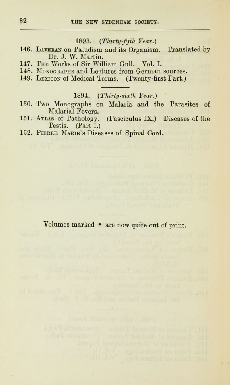 1893. (Thirty-fifth Year.) 146. Laveran on Paludism and its Organism. Translated by Dr. J. W. Martin. 147. The Works of Sir William Gull. Vol. I. 148. Monographs and Lectures from German sources. 149. Lexicon of Medical Terms. (Twenty-first Part.) 1894. (Thirty-sixth Year.) 150. Two Monographs on Malaria and the Parasites of Malarial Fevers. 151. Atlas of Pathology. (Fasciculus IX.) Diseases of the Testis. (Part I.) 152. Pierre Marie's Diseases of Spinal Cord. Volumes marked * are now quite out of print.