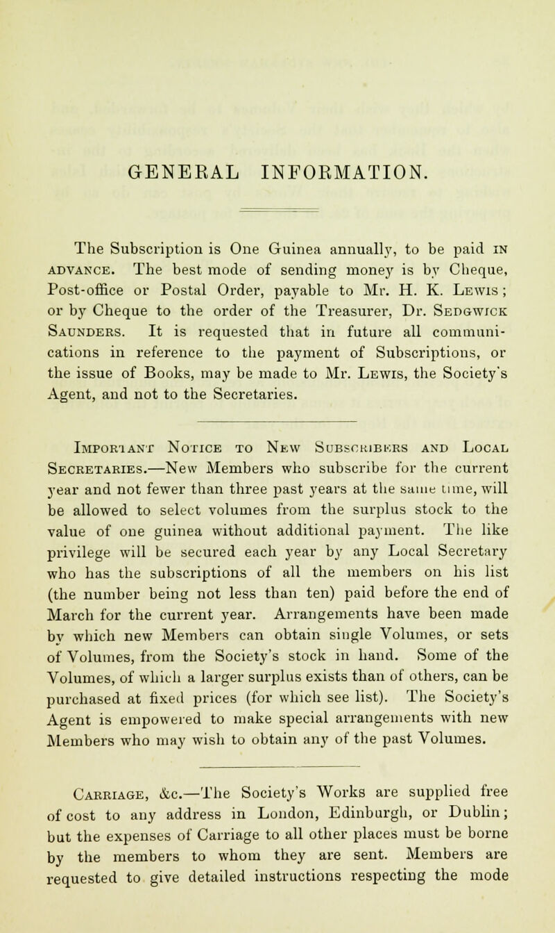 GENERAL INFORMATION. The Subscription is One Guinea annually, to be paid in advance. The best mode of sending money is by Cheque, Post-office or Postal Order, payable to Mr. H. K. Lewis ; or by Cheque to the order of the Treasurer, Dr. Sedgwick Saunders. It is requested that in future all communi- cations in reference to the payment of Subscriptions, or the issue of Books, may be made to Mr. Lewis, the Society's Agent, and not to the Secretaries. Important Notice to New Subscribers and Local Secretaries.—New Members who subscribe for the current year and not fewer than three past years at the same time, will be allowed to select volumes from the surplus stock to the value of one guinea without additional payment. The like privilege will be secured each year by any Local Secretary who has the subscriptions of all the members on his list (the number being not less than ten) paid before the end of March for the current year. Arrangements have been made by which new Members can obtain single Volumes, or sets of Volumes, from the Society's stock in hand. Some of the Volumes, of which a larger surplus exists than of others, can be purchased at fixed prices (for which see list). The Society's Agent is empowered to make special arrangements with new Members who may wish to obtain any of the past Volumes. Carriage, &c.—The Society's Works are supplied free of cost to any address in London, Edinburgh, or Dublin; but the expenses of Carriage to all other places must be borne by the members to whom they are sent. Members are requested to give detailed instructions respecting the mode