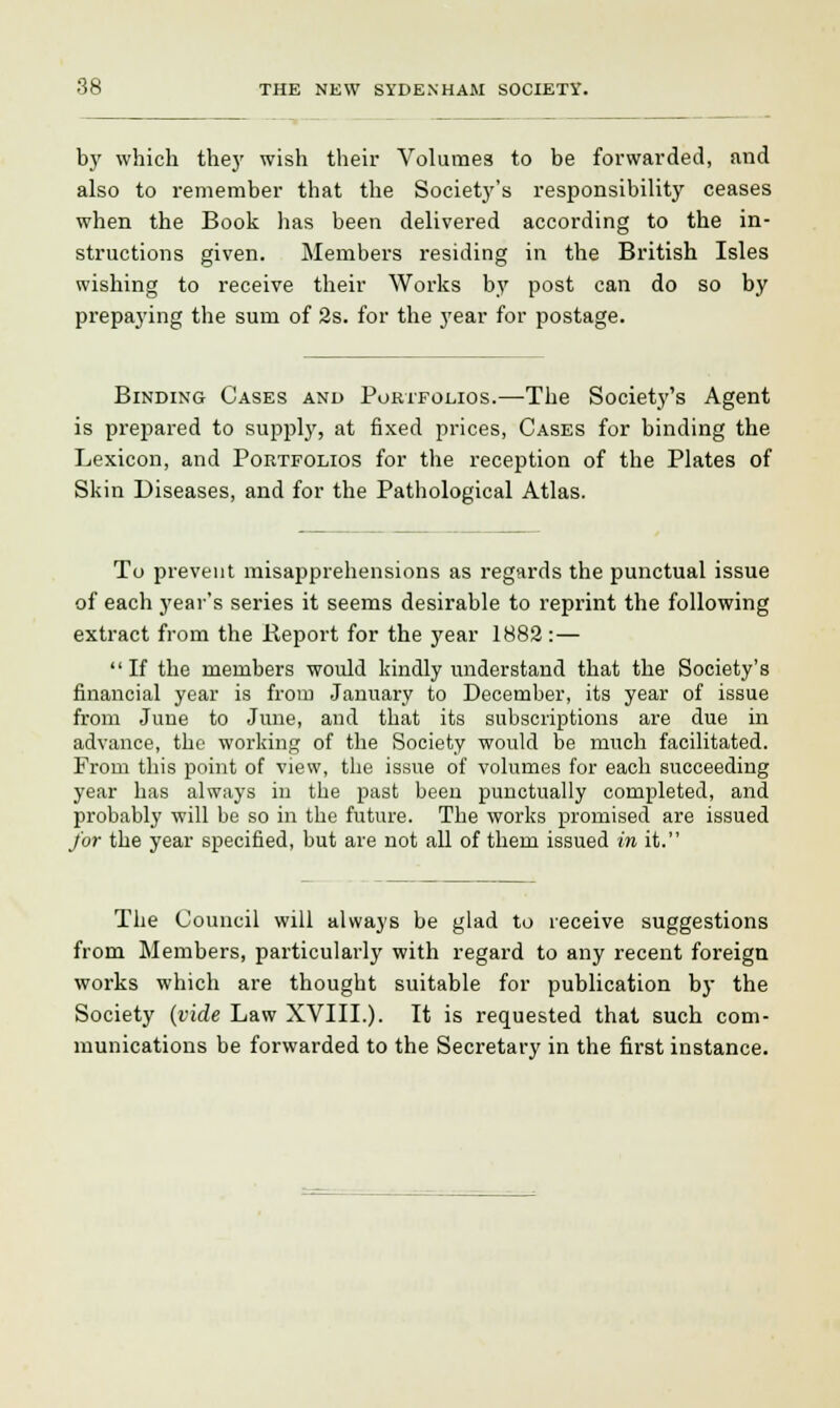 by which they wish their Volumes to be forwarded, and also to remember that the Society's responsibility ceases when the Book has been delivered according to the in- structions given. Members residing in the British Isles wishing to receive their Works by post can do so by prepaying the sum of 2s. for the year for postage. Binding Cases and Portfolios.—The Society's Agent is prepared to supply, at fixed prices, Cases for binding the Lexicon, and Portfolios for the reception of the Plates of Skin Diseases, and for the Pathological Atlas. To prevent misapprehensions as regards the punctual issue of each year's series it seems desirable to reprint the following extract from the .Report for the year 1882 :— If the members would kindly understand that the Society's financial year is from January to December, its year of issue from June to June, and that its subscriptions are due in advance, the working of the Society would be much facilitated. From this point of view, the issue of volumes for each succeeding year has always in the past been punctually completed, and probably will be so in the future. The works promised are issued for the year specified, but are not all of them issued in it. The Council will always be glad to receive suggestions from Members, particularly with regard to any recent foreign works which are thought suitable for publication by the Society (vide Law XVIIL). It is requested that such com- munications be forwarded to the Secretary in the first instance.