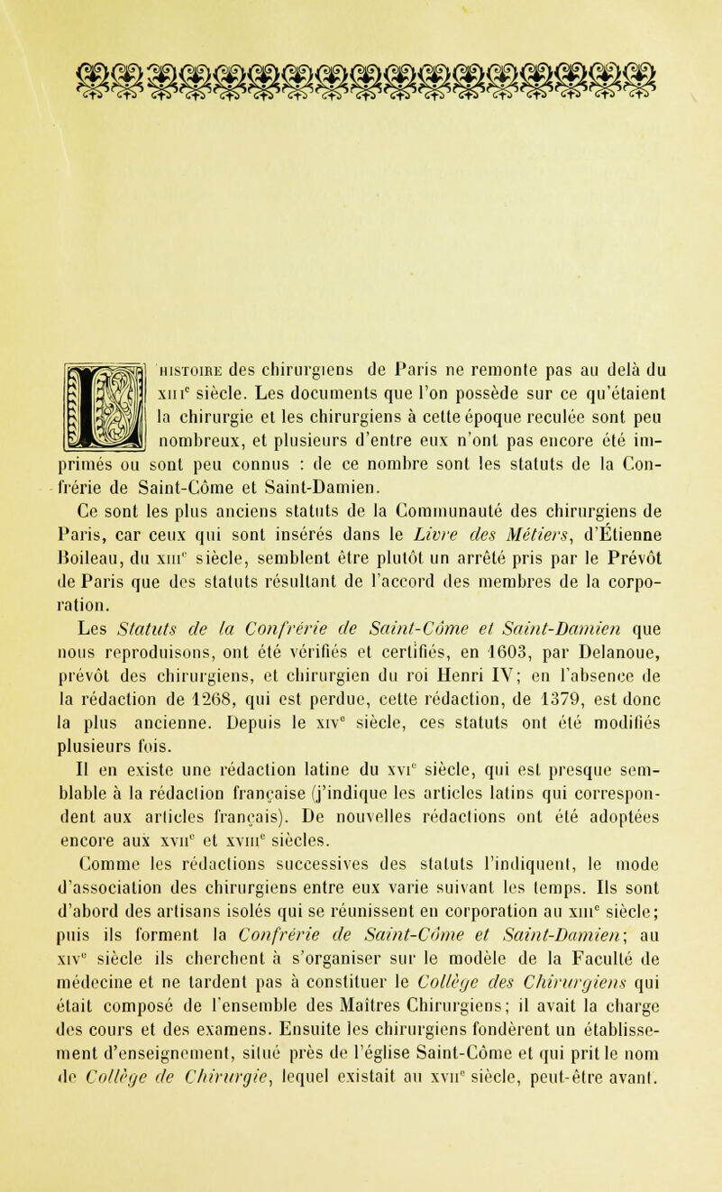 mm histoire des chirurgiens de Paris ne remonte pas au delà du xiiic siècle. Les documents que l'on possède sur ce qu'étaient la chirurgie et les chirurgiens à cette époque reculée sont peu nombreux, et plusieurs d'entre eux n'ont pas encore été im- primés ou sont peu connus : de ce nombre sont les statuts de la Con- frérie de Saint-Côme et Saint-Damien. Ce sont les plus anciens statuts de la Communauté des chirurgiens de Paris, car ceux qui sont insérés dans le Livre des Métiers, d'Etienne Boileau, du xni1' siècle, semblent être plutôt un arrêté pris par le Prévôt de Paris que des statuts résultant de l'accord des membres de la corpo- ration. Les Statuts de la Confrérie de Saint-Côme et Saint-Damien que nous reproduisons, ont été vérifiés et certifiés, en 1603, par Delanoue, prévôt des chirurgiens, et chirurgien du roi Henri IV; en l'absence de la rédaction de 1268, qui est perdue, cette rédaction, de 1379, est donc la plus ancienne. Depuis le xrvc siècle, ces statuts ont été modifiés plusieurs fois. Il en existe une rédaction latine du xvi siècle, qui est presque sem- blable à la rédaction française (j'indique les articles latins qui correspon- dent aux articles français). De nouvelles rédactions ont été adoptées encore aux xvn0 et xvnic siècles. Comme les rédactions successives des statuts l'indiquent, le mode d'association des chirurgiens entre eux varie suivant les temps. Ils sont d'abord des artisans isolés qui se réunissent en corporation au xni° siècle; puis ils forment la Confrérie de Saint-Côme et Saint-Damien; au xiv siècle ils cherchent à s'organiser sur le modèle de la Faculté de médecine et ne tardent pas à constituer le Collège des Chirurgiens qui était composé de l'ensemble des Maîtres Chirurgiens; il avait la charge des cours et des examens. Ensuite les chirurgiens fondèrent un établisse- ment d'enseignement, situé près de l'église Saint-Côme et qui prit le nom de Collège de Chirurgie, lequel existait au xvn siècle, peut-être avant.