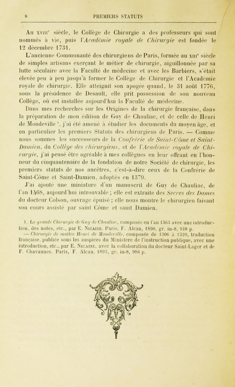 An xviii0 siècle, le Collège de Chirurgie a des professeurs qui sont nommés à vie, pins VAcadémie royale de Chirurgie est fondée le 12 décembre 1731. L'ancienne Communauté des chirurgiens de Paris, formée au xin° siècle de simples artisans exerçant le métier de chirurgie, aiguillonnée par sa lutte séculaire avec la Faculté de médecine et avec les Barbiers, s'était élevée peu à peu jusqu'à former le Collège de Chirurgie cl l'Académie royale de chirurgie. Elle atteignit son apogée quand, le 31 août 1776, sous la présidence de Desault, elle prit possession de son nouveau Collège, où est installée aujourd'hui la Faculté de médecine. Dans mes recherches sur les Origines de la chirurgie française, dans la préparation de mon édition de Guy de Chauliac, et de celle de Henri de Mondeville ', j'ai été amené à étudier les documents du moyen âge, et en particulier les premiers Statuts des chirurgiens de Paris. — Comme nous sommes les successeurs de la Confrérie de Saint-Côme et Saint- Damien, du Collège des chirurgiens, et de VAcadémie royale de Chi- rurgie, j'ai pensé être agréable à mes collègues en leur offrant en l'hon- neur du cinquantenaire de la fondation de notre Société de chirurgie, les premiers statuts de nos ancêtres, c'est-à-dire ceu\ de la Confrérie de Saint-Côme et Saint-Damien, adoptés en 1379. J'ai ajouté une miniature d'un manuscrit de Guy de Chauliac, de l'an 1468, aujourd'hui introuvable ; elle esl extraite des Secres des Dames du docteur Colson, ouvrage épuisé ; elle nous montre le chirurgien faisant son cours assislc par saint Côme et saint Damien. I. bi grande Chirurgie deGuy deChauliac, composée en l'an 1363 avec une introduc- tion, des notes, etc., par E. Nicaise. Paris, F. Alcan, 1890, gr. in-8, 940 p. — Chirurgie de maître Henri de Mondeville, composée de 1306 à 1320, traduction française, publiée sous les auspices du Ministère de l'instruction publique, avec une introduction, etc., par E. Nicaise, avec la collaboration du docteur Saint-Lager et de F. C.liavannes. Paris, F. Alcan. 1893, gr. in-8, 986 p.