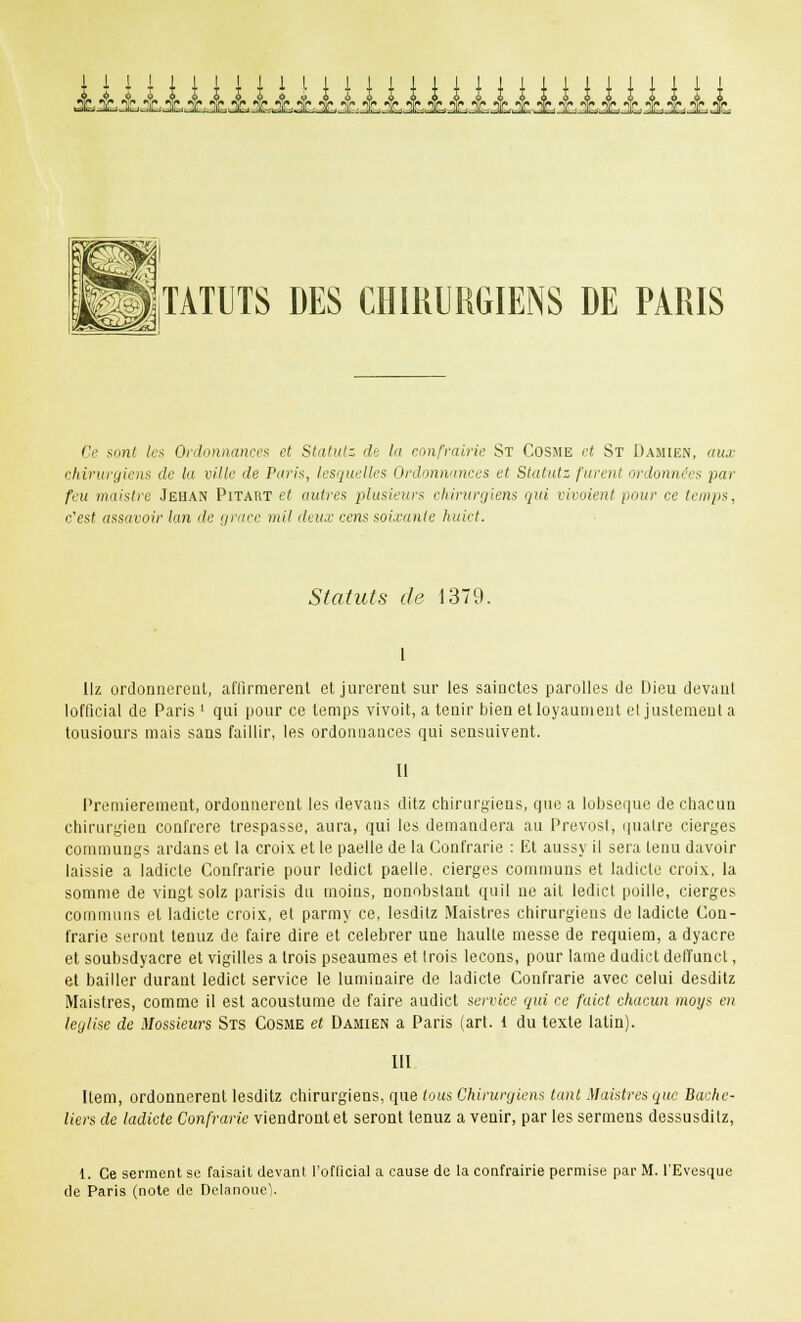 ii.lHHUUiilHUiHiHH.hiJ TATUTS DES CHIRURGIENS DE PARIS Ce sont les Ordonnances et Statutz de la confraine St Cosme et St Damien, aux chirurgiens de la ville de Paris, lesquelles Ordonnances et Statutz furent ordonnées par feu maistre Jehan Pitaiit et autres plusieurs chirurgiens qui viraient pour ce temps. c'est assavoir lan de grâce mil deux cens soixante huict. Statuts de 1379. I Hz ordonnèrent, affirmèrent et jurèrent sur les sainctes parolles de Dieu devant lofficial de Paris ' qui pour ce temps vivoit, a tenir bien etloyaunient el justement a tousiours mais sans faillir, les ordonnances qui sensuivent. Il Premièrement, ordonnèrent les devans ditz chirurgiens, que a lobseque de chacun chirurgien confrère trespasse, aura, qui les demandera au Prévost, quatre cierges commungs ardans et la croix et le paelle de la Confrarie : Et aussy il sera tenu davoir laissie a ladicte Confrarie pour ledict paelle, cierges communs et ladicle croix, la somme de vingt solz parisis du moins, nonobstant quil ne ait ledict poille, cierges communs et ladicte croix, et parmy ce, lesditz Maistres chirurgiens de ladicte Con- frarie seront tenuz de faire dire et célébrer une haulle messe de requiem, a dyacre et soubsdyacre et vigilles a trois pseaumes et trois leçons, pour lame dudict deffunct, et bailler durant ledict service le luminaire de ladicle Confrarie avec celui desditz Maistres, comme il est acoustume de faire audict service qui ce faict chacun moys en leglise de Messieurs Sts Cosme et Damien a Paris (art. 1 du texte latin). III Item, ordonnèrent lesditz chirurgiens, que tous Chirurgiens tant Maistres que Bache- liers de ladicte Confrarie viendront et seront tenuz a venir, par les sermens dessusdilz, t. Ce serment se faisait devant l'ofiicial a cause de la confrairie permise par M. l'Evcsque de Paris (note de DelanoncV