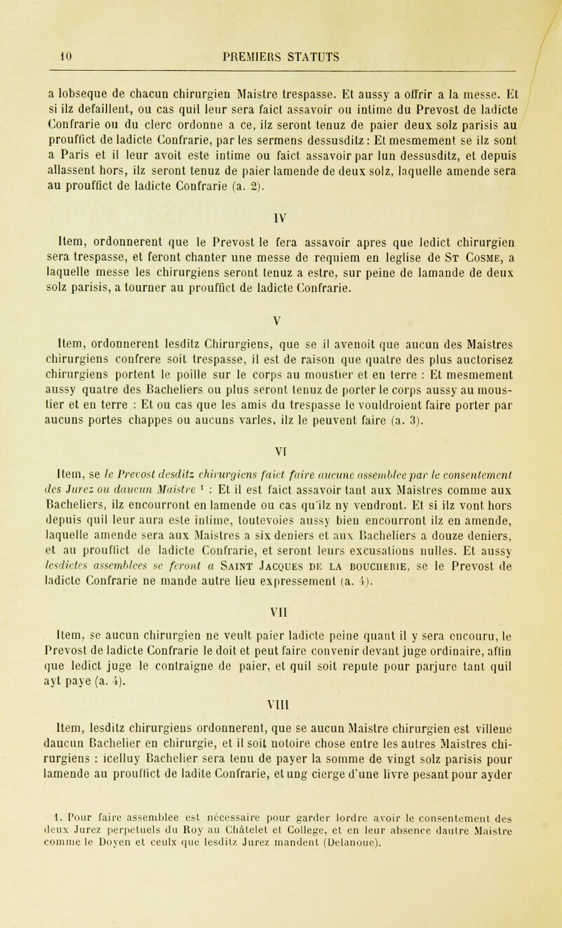 a lobseque de chacun chirurgien Maislre trespasse. Et aussy a offrir a la messe. Et si ilz défaillent, ou cas quil leur sera faict assavoir ou intime du Prévost de ladicte Confrarie ou du clerc ordonne a ce, ilz seront tenuz de paier deux solz parisis au prouffict de ladicte Confrarie, par les sermens dessusditz : Et mesmement se ilz sont a Paris et il leur avoit este intime ou faict assavoir par lun dessusditz, et depuis allassent hors, ilz seront tenuz de paier lamende de deux solz, Inquelle amende sera au prouffict de ladicte Confrarie (a. 2). IV Item, ordonnèrent que le Prévost le fera assavoir après que ledict chirurgien sera trespasse, et feront chanter une messe de requiem en leglise de St Cosme, a laquelle messe les chirurgiens seront tenuz a estre, sur peine de lamande de deux solz parisis, a tourner au prouffict de ladicte Confrarie. Item, ordonnèrent lesdilz Chirurgiens, que se il avenoit que aucun des Maistres chirurgiens confrère soit trespasse, il est de raison que quatre des plus auctorisez chirurgiens portent le poille sur le corps au moustier et en terre : Et mesmement aussy quatre des Bacheliers ou plus seront tenuz de porter le corps aussy au mous- tier et en terre : Et ou cas que les amis du trespasse le vouldroient faire porter par aucuns portes chappes ou aucuns varies, ilz le peuvent faire (a. 3). VI Item, se le Prévost desditz chirurgiens faict faire aucune assemblée par le consentement des Jurez ou daucun Maistre ' : Et il est faict assavoir tant aux Maistres comme aux Bacheliers, ilz encourront en lamende ou cas qu'ilz ny vendront. Et si ilz vont hors depuis quil leur aura este intime, toutevoies aussy bien encourront ilz en amende, laquelle amende sera aux Maistres a six deniers et aux Bacheliers a douze deniers, et au prouffict de ladicte Confrarie, et seront leurs excusalions nulles. Et aussy lesdictes assemblées se feront a Saint Jacques de la boucueme, se le Prévost de ladicte Confrarie ne mande autre lieu expressément (a. i). VII Item, se aucun chirurgien ne veult paier ladicte peine quant il y sera encouru, le Prévost de ladicte Confrarie le doit et peut faire convenir devant juge ordinaire, aflin que ledict juge le contraigne de paier, et quil soit repute pour parjure tant quil ayt paye (a. 4). VIII Item, lesditz chirurgiens ordonnèrent, que se aucun Maislre chirurgien est villenc daucun Bachelier en chirurgie, et il soit notoire chose entre les autres Maistres chi- rurgiens : icelluy Bachelier sera tenu de payer la somme de vingt solz parisis pour lamende au prouffict de ladite Confrarie, etung cierge d'une livre pesant pour ayder 1. Pour faire assemblée est nécessaire pour garder tordre avoir le consentemeiil des deux Jurez perpétuels du Roy au Cliàlelet et Collège, et en leur absence dautre Maistre comme le Doyen et ceulx que lesditz Jurez mandent (Uelanoue).