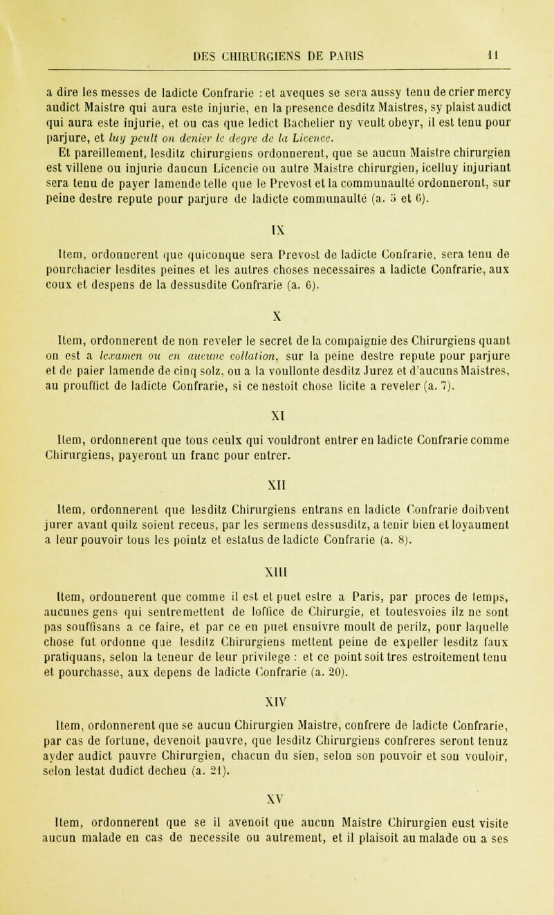 a dire les messes de ladicte Confrarie : et aveques se sera aussy tenu de crier mercy audict Maistre qui aura este injurie, en la présence desditz Maistres, sy plaistaudict qui aura este injurie, et ou cas que ledict Bachelier ny veult obeyr, il est tenu pour parjure, et lwj pcult on denier le degré de la Licence. Et pareillement, lesdilz chirurgiens ordonnèrent, que se aucun Maistre chirurgien est villene ou injurie daucun Licencie ou autre Maistre chirurgien, icelluy injuriant sera tenu de payer lamende telle que le Prévost et la communaulté ordonneront, sur peine destre réputé pour parjure de ladicte communaulté (a. o et 0). IX Item, ordonnèrent que quiconque sera Prévost de ladicte Confrarie, sera tenu de pourchacier lesdites peines et les autres choses nécessaires a ladicte Confrarie, aux coux et despens de la dessusdite Confrarie (a. 6). Item, ordonnèrent de non révéler le secret de la compaignie des Chirurgiens quant on est a le.ramcn ou en aucune collation, sur la peine destre réputé pour parjure et de paier lamende de cinq solz, ou a la voullonte desdilz Jurez et d'aucuns Maistres, au prouflict de ladicte Confrarie, si ce nestoit chose licite a révéler (a. 7). XI Item, ordonnèrent que tous ceulx qui vouldront entrer en ladicte Confrarie comme Chirurgiens, payeront un franc pour entrer. XII Item, ordonnèrent que lesditz Chirurgiens entrans en ladicte Confrarie doibvent jurer avant quilz soient receus, par les sermuns dessusdilz, a tenir bien et loyaument a leur pouvoir tous les pointz et eslatus de ladicte Confrarie (a. 8). XIII Item, ordonnèrent que comme il est et puet estre a Paris, par procès de lemps, aucunes gens qui sentremettent de loffice de Chirurgie, et toulesvoies ilz ne sont pas soufflsans a ce faire, et par ce en puet ensuivre moult de peiïlz, pour laquelle chose fut ordonne que lesdilz Chirurgiens mettent peine de expeller lesditz faux pratiquans, selon la teneur de leur privilège : et ce point soit très estroitement tenu et pourchasse, aux dépens de ladicte Confrarie (a. 20). XIV Item, ordonnèrent que se aucun Chirurgien Maistre, confrère de ladicte Confrarie, par cas de fortune, devenoit pauvre, que lesditz Chirurgiens confrères seront tenuz ayder audict pauvre Chirurgien, chacun du sien, selon son pouvoir et son vouloir, selon lestât dudict decheu (a. 21). XV Item, ordonnèrent que se il avenoit que aucun Maistre Chirurgien eust visite aucun malade en cas de nécessite ou autrement, et il plaisoit au malade ou a ses