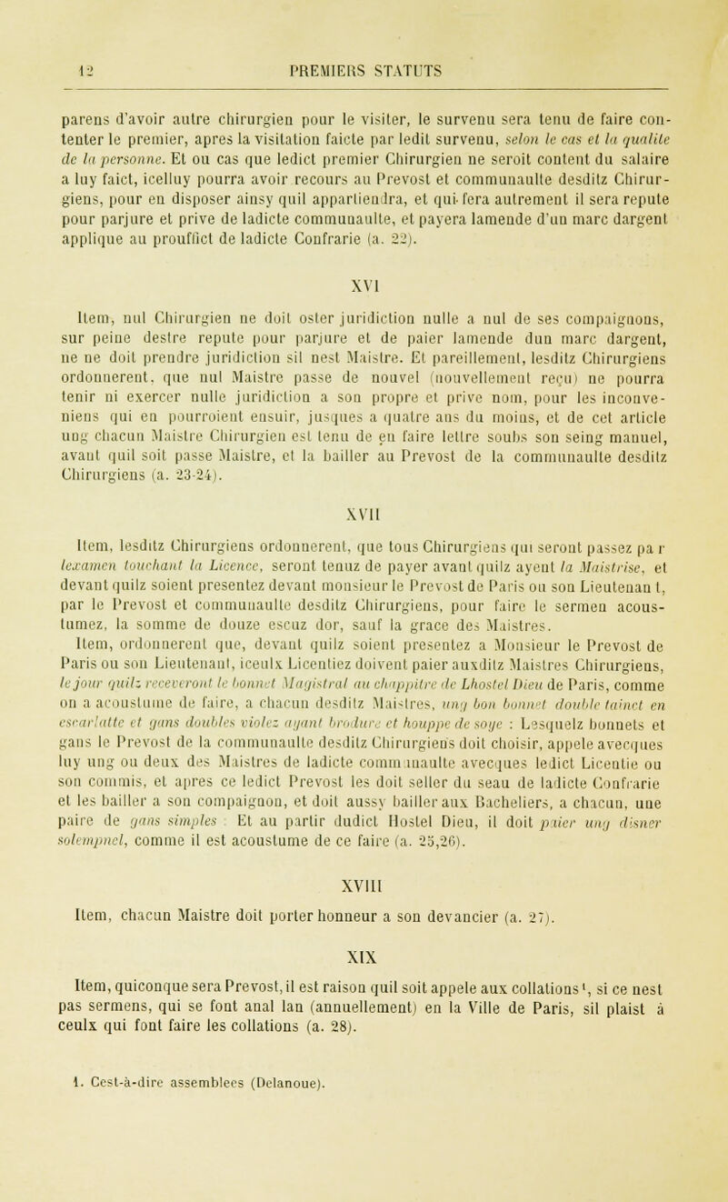 parens d'avoir autre chirurgien pour le visiter, le survenu sera tenu de faire con- tenter le premier, après la Visitation faicte par ledit survenu, selon le cas et la qualité de la personne. Et ou cas que ledict premier Chirurgien ne seroit content du salaire a luy faict, icelluy pourra avoir recours au Prévost et communaulte desditz Chirur- giens, pour en disposer ainsy quil appartiendra, et qui- fera autrement il sera repute pour parjure et prive de ladicte communaulte, et payera lamende d'un marc dargent applique au prouflict de ladicte Confrarie (a. 22). XVI Item, nul Chirurgien ne doit oster juridiction nulle a nul de ses compaignons, sur peine destre repute pour parjure et de paier lamende dun marc dargent, ne ne doit prendre juridiction s'il nest Maistre. Et pareillement, lesditz Chirurgiens ordonnèrent, que nul Maistre passe de nouvel (nouvellement reçu) ne pourra tenir ni exercer nulle juridiction a son propre et prive nom, pour les inconve- niens qui en pourroient ensuir, jusques a quatre ans du moius, et de cet article ung chacun Maistre Chirurgien est lenu de eu faire lettre souhs son seing manuel, avant quil soit passe Maistre, cl la bailler au Prévost de la communaulte desdilz Chirurgiens (a. 23-24). XVII Item, lesditz Chirurgiens ordonnèrent, que tous Chirurgiens qui seront passez pa r lexamen touchant la Licence, seront tenuz de payer avant quilz ayent la Maistrise, et devant quilz soient présentez devant monsieur le Prévost de Paris ou son Lieutenan t, par le Prévost et communaulte desdilz Chirurgiens, pour faire le sermen acous- tumez, la somme de douze escuz dor, sauf la grâce des Maistres. Item, ordonnèrent que, devant quilz soient présentez a Monsieur le Prévost de Paris ou son Lieutenant, iceulx Licentiez doivent paier auxdilz Maistres Chirurgiens, le jour quilz recevi ront le bonnet Magistral au chappitre de Lhostel Dieu de Paris, comme on a acouslume de faire, a charnu desditz Maistres, ung bon bonnet double tainct en escarlatte et gans doubles violez ayant brodurt et houppe de soye : Lesquelz bonnets et gans le Prévost de la communaulte desditz Chirurgiens doit choisir, appelé avecques luy ung ou deux des Maistres de ladicte communaulte avecques ledict Licentie ou son commis, et après ce ledict Prévost les doit seller du seau de ladicte Confrarie et les bailler a son compaignon, et doit aussy bailler aux Bacheliers, a chacun, une paire de gans simples Et au partir dudict Hosfel Dieu, il doit paier ung disner solempnel, comme il est acoustume de ce faire (a. 25,26). XVIII Item, chacun Maistre doit porter honneur a son devancier (a. 27). XIX Item, quiconque sera Prévost, il est raison quil soit appelé aux collationsl, si ce nest pas sermens, qui se font anal lan (annuellement] en la Ville de Paris, sil plaist à ceulx qui font faire les collations (a. 28;. 1. Cest-à-dire assemblées (Delanoue).