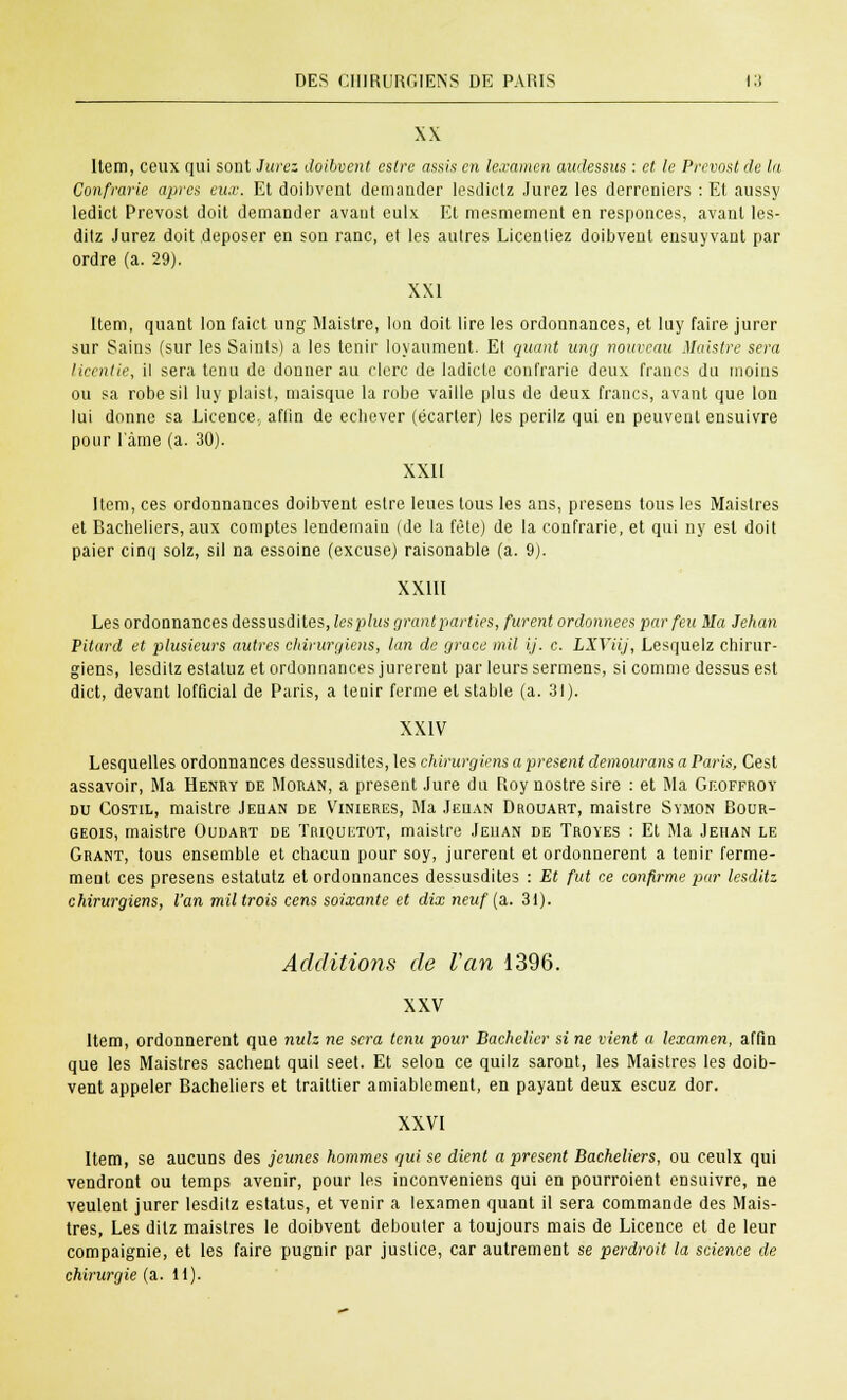 XX Item, ceux qui sont Jurez doibvent eslre assis en lexamen audessus : et le Prévost de la Confrarie après eux. Et doibvent demander lesdietz Jurez les derreniers : Et aussy ledict Prévost doit demander avant eulx Et mesmement en responces, avant les- ditz Jurez doit déposer en son ranc, et les autres Licentiez doibvent ensuyvant par ordre (a. 29). XXI Item, quant Ion faict ung Maistre, Ion doit lire les ordonnances, et luy faire jurer sur Sains (sur les Saints) a les tenir loyaument. Et quant ung nouveau Maistre sera liantie, il sera tenu de donner au clerc de ladicle confrarie deux francs du moins ou sa robe sil luy plaist, maisque la robe vaille plus de deux francs, avant que Ion lui donne sa Licence., affin de ecbever (écarter) les perilz qui en peuvent ensuivre pour lame (a. 30). XXII Item, ces ordonnances doibvent estre leues tous les ans, presens tous les Maistres et Bacheliers, aux comptes lendemain (de la fête) de la confrarie, et qui ny est doit paier cinq solz, sil na essoine (excuse) raisonable (a. 9). XXIII Les ordonnances dessusdites, les plus grantparties, furent ordonnées par feu Ma Jehan Piturd et plusieurs autres chirurgiens, lan de grâce mil ij. c. LXYiij, Lesquelz chirur- giens, lesdilz estaluz et ordonnances jurèrent par leurs sermens, si comme dessus est dict, devant lofficial de Paris, a tenir ferme et stable (a. 31). XXIV Lesquelles ordonnances dessusdites, les chirurgiens a présent demourans a Paris, Cest assavoir, Ma Henry de Moran, a présent Jure du Roy nostre sire : et Ma Geoffroy du Costil, maistre Jeqan de Vinieres, Ma Jeuan Drouart, maistre Symon Bour- geois, maistre Oudart de ïriquetot, maistre Jeuan de Troyes : Et Ma Jehan le Grant, tous ensemble et chacun pour soy, jurèrent et ordonnèrent a tenir ferme- ment ces presens estatutz et ordonnances dessusdites : Et fut ce confirme par lesditz chirurgiens, l'an mil trois cens soixante et dix neuf (a,. 3i). Additions de Van 1396. XXV Item, ordonnèrent que nulz ne sera tenu pour Bachelier si ne vient a lexamen, affin que les Maistres sachent quil seet. Et selon ce quilz saront, les Maistres les doib- vent appeler Bacheliers et traittier amiablement, en payant deux escuz dor. XXVI Item, se aucuns des jeunes hommes gui se dient a présent Bacheliers, ou ceulx qui vendront ou temps avenir, pour les inconveniens qui en pourroient ensuivre, ne veulent jurer lesditz estatus, et venir a lexamen quant il sera commande des Mais- tres, Les ditz maistres le doibvent débouter a toujours mais de Licence et de leur compaignie, et les faire pugnir par justice, car autrement se perdroit la science de chirurgie (a. il).