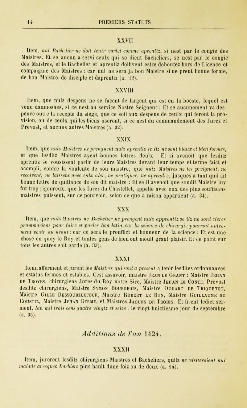 XXVII Item, nul Bachelier ne doit tenir varlet comme aprentiz, si nest par le congie des Maislres. Et se aucun a servi ceulx qui se (lient Bacheliers, se nest par le congie des Maislres, et le Bachelier et aprentiz doibvent estre déboutez hors de Licence et compaignie des Maistres : car nul ne sera ja bon Maistre si ne prent bonne forme, de bon Maistre, de disciple et daprentiz (a. 12). XXVIII Item, que nulz despens ne se facent de largent qui est en la boeste, lequel est venu daumosnes, si ce nest au service Nostre Seigneur : Et se aucunement ya des- pence outre la recepte du siège, que ce soit aux despens de ceulx qui feront la pro- vision, ou de ceulx qui les biens useront, si ce nest du commandement des Jurez et Prévost, et aucuns autres Maistres (a. 32). XXIX Item, que nulz Maistres neprengnent nuh aprentiz se Hz ne sont hiaux et bien formes, et que lesdilz Maistres ayent bonnes lettres deulx : Et si avenoit que lesditz aprentiz se vousissent partir de leurs Maistres devant leur temps et terme faict et acompli, contre la voulente de son maistre, que nulz Maistres ne les preignent, ne reçoivent, ne laissent avec eul.e aler, ne pratiquer, ne aprendre, jusques a tant quil ait bonne lettre de quittance de son dit maistre : Et se il avenoit que sondit Maistre luy fut trop rigoureux, que les lurez du Chastellet, appelle avec eux des plus souffisans maistres puissent, sur ce pourvoir, selon ce que a raison appartient (a. 34). XXX Item, que nulz Maistres ne Bachelier ne prengent nulz apprentiz se Hz ne sont clercs grammariens pour faire et parler bon latin, car la science de chirurgie pourroit autre- ment venir au néant : car ce sera le prouffict et honneur de la science : Et est une chose en quoy le Roy et toutes gens de bien ont moult grant plaisir. Et ce point sur tous les autres soit garde (a, 33). XXXI Item, afferment et jurent les Maistres qui sont a présent a tenir lesdites ordonnances et estatus fermes et estables. Cest assavoir, maistre Jean le Grant : Maistre Jehan de Troyes, chirurgiens Jurez du Roy notre Sire, Maistre Jehan le Conte, Prévost desditz chirurgiens, Maistre Symon Bourgeois, Maistre Oudart de Triquetot, Maistre Gille Dessoubzlefour, Maistre Robert le Bon, Maistre Guillaume du Coustil, Maistre Jehan Germe, et Maistres Jaques de Troies. Et firent ledict ser- ment, lan mil trois cens quatre vingtz et seize : le vingt huictiesme jour de septembre (a. 35). Additions de Van 1424. XXXII Item, jurèrent lesditz chirurgiens Maistres el Bacheliers, quilz ne visiteroient nul malade avecqiees Barbiers plus hault dune foiz ou de deux (a. 14).
