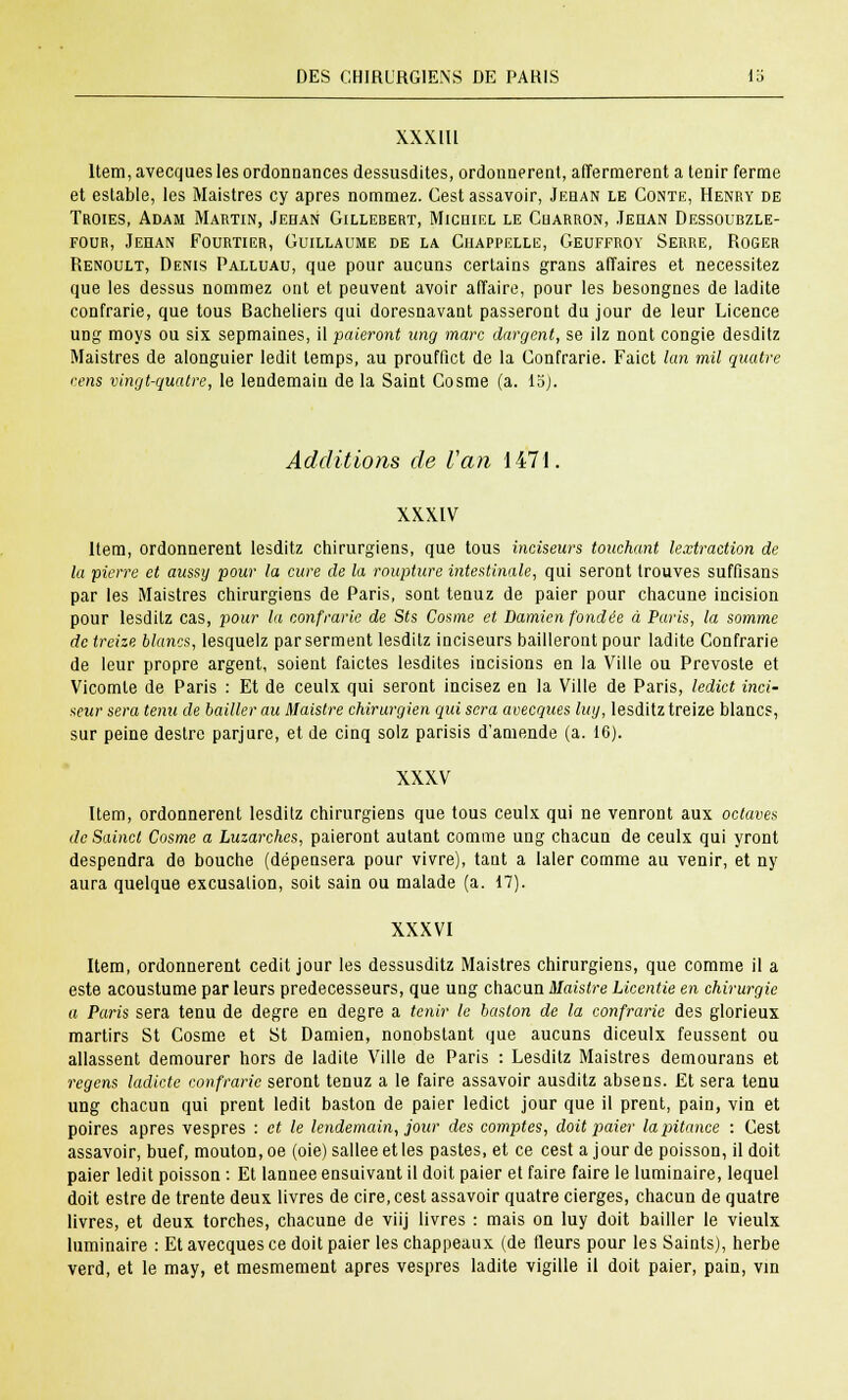 XXXlll Item, avecques les ordonnances dessusdites, ordonnèrent, affermèrent a tenir ferme et estable, les Maistres cy après nommez. Cest assavoir, Jehan le Conte, Henry de Troies, Adam Martin, Jehan Gillebert, Michiel le Charron, Jehan Dessoubzle- fodr, Jehan Fourtier, Guillaume de la Chappelle, Geuffroy Serre, Roger Renoult, Denis Palluau, que pour aucuns certains grans affaires et nécessitez que les dessus nommez ont et peuvent avoir affaire, pour les besongnes de ladite contrarie, que tous Bacheliers qui doresnavant passeront du jour de leur Licence ung moys ou six sepmaines, il -paieront ung marc dargent, se ilz nont congie desditz Maistres de alonguier ledit temps, au prouffict de la Contrarie. Faict km mil quatre cens vingt-quatre, le lendemain de la Saint Cosme (a. 15). Additions de l'an 1471. XXXIV Item, ordonnèrent lesditz chirurgiens, que tous inciseurs touchant {extraction de la pierre et aussy pour la cure de la roupture intestinale, qui seront trouves suffisans par les Maistres chirurgiens de Paris, sont tenuz de paier pour chacune incision pour lesditz cas, pour la confrarie de Sts Cosme et Damien fondée à Paris, la somme de treize blancs, lesquelz par serment lesditz inciseurs bailleront pour ladite Confrarie de leur propre argent, soient faictes lesdites incisions en la Ville ou Prevoste et Vicomte de Paris : Et de ceulx qui seront incisez en la Ville de Paris, ledict inci- seur sera tenu de bailler au Maistre chirurgien qui sera avecques luy, lesditz treize blancs, sur peine destre parjure, et de cinq solz parisis d'amende (a. 16). XXXV Item, ordonnèrent lesditz chirurgiens que tous ceulx qui ne venront aux octaves deSaincl Cosme a Luzarchcs, paieront autant comme ung chacun de ceulx qui yront despendra de bouche (dépensera pour vivre), tant a laler comme au venir, et ny aura quelque excusalion, soit sain ou malade (a. 17). XXXVI Item, ordonnèrent cedit jour les dessusditz Maistres chirurgiens, que comme il a este acoustume par leurs prédécesseurs, que ung chacun Maistre Licentie en chirurgie a Paris sera tenu de degré en degré a tenir le baston de la confrarie des glorieux martirs St Cosme et St Damien, nonobstant que aucuns diceulx feussent ou allassent demourer hors de ladite Ville de Paris : Lesditz Maistres demourans et regens ladicte confrarie seront tenuz a le faire assavoir ausditz absens. Et sera tenu ung chacun qui prent ledit baston de paier ledict jour que il prent, pain, vin et poires après vespres : et le lendemain, jour des comptes, doit paier lapitance : Cest assavoir, buef, mouton, oe (oie)salleeetles pastes, et ce cest a jour de poisson, il doit paier ledit poisson : Et lannee ensuivant il doit paier et faire faire le luminaire, lequel doit estre de trente deux livres de cire, cest assavoir quatre cierges, chacun de quatre livres, et deux torches, chacune de viij livres : mais on luy doit bailler le vieulx luminaire : Et avecques ce doit paier les chappeaux (de fleurs pour les Saints), herbe verd, et le may, et mesmement après vespres ladite vigille il doit paier, pain, vin