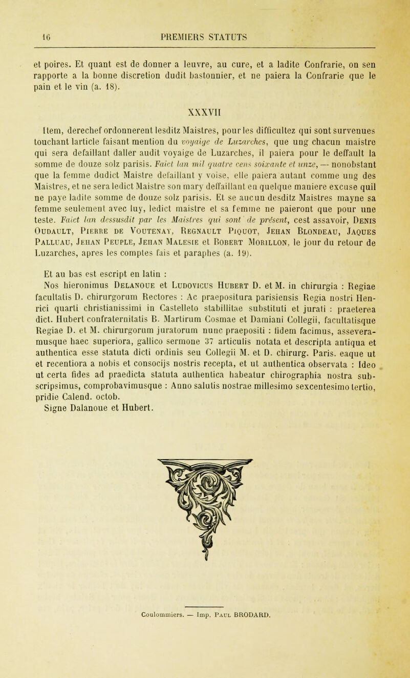 et poires. Et quant est de donner a leuvre, au cure, et a ladite Confrarie, on sen rapporte a la bonne discrétion dudit bastonnier, et ne paiera la Confrarie que le pain et le vin (a. 18). XXXVII Item, derechef ordonnèrent lesdilzMaistres, pour les difficultez qui sont survenues touchant larticle faisant mention du ooyaige de Luzarches, que ung chacun maistrc qui sera défaillant daller audit voyaige de Luzarches, il paiera pour le deffault la somme de douze solz parisis. Faict lan mil quatre cens soixante cl unze,— nonobstant que la femme dudict Maistre défaillant y voise, elle paiera autant comme ung des Maistres, et ne sera ledict Maistre son mary delïaillant eu quelque manière excuse quil ne paye ladite somme de douze solz parisis. Et se aucun desditz Maistres mayne sa femme seulement avec luy, ledict maistre et sa femme ne paieront que pour une teste. Faict lan dessusdit par les Maistres qui sont de présent, cest assavoir, Denis Oudault, Pierre de Voutenay, Regnault Piquot, Jehan Blondeau, Jaques Palluau, Jehan Peuple, Jehan Malesie et P-obert Morillon, le jour du retour de Luzarches, après les comptes fais et paraphes (a. 19). Et au bas est escript en latin : Nos hieronimus Delanoue et Ludovicus Hubert D. et M. in chirurgia : Regiae facultatis 1). chirurgorum Rectores : Ac praepositura parisiensis Regia nostri llen- rici quarti christianissimi in Castelleto stabillitae substituti et jurati : praeterea dict. Hubert confralernitatis B. Martirum Cosmae et Damiani Collegii, facultatisque Regiae D. et M. chirurgorum juratorum nunc praepositi : (idem facimus, assevera- musque haec superiora, gallico sermone 37 articulis notata et descripta autiqua et authentica esse statuta dicti ordinis seu Collegii M. et D. chirurg. Paris, eaque ut et recentiora a nobis et consocijs nostris recepta, et ut authentica observata : Ideo ut certa fides ad praedicta statuta authentica habeatur chirographia nostra sub- scripsimus, comprobavimusque : Anno salutis nostrae millesimo sexcentesimo tertio, pridie Calend. octob. Signe Dalanoue et Hubert. Coulouimiers. — Imp. Paul BRODAHD.