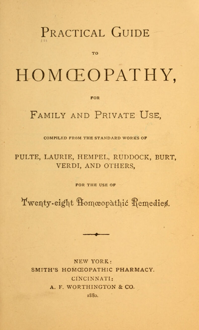 Practical Guide HOMOEOPATHY, Family and Private Use, COMPILED FROM THE STANDARD WORKS OF PULTE, LAURIE, HEMPEL, RUDDOCK, BURT, VERDI, AND OTHERS, FOR THE USE OF ¥wei|ty.ei^t fion\oeopktl\i<5 f^eo\e<iie£. NEW YORK: SMITH'S HOMOEOPATHIC PHARMACY. CINCINNATI: A. F. WORTHINGTON & CO.