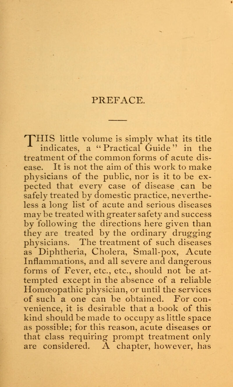 PREFACE. 'TTIIS little volume is simply what its title indicates, a Practical Guide in the treatment of the common forms of acute dis- ease. It is not the aim of this work to make physicians of the public, nor is it to be ex- pected that every case of disease can be safely treated by domestic practice, neverthe- less a long list of acute and serious diseases may be treated with greater safety and success by following the directions here given than they are treated by the ordinary drugging physicians. The treatment of such diseases as Diphtheria, Cholera, Small-pox, Acute Inflammations, and all severe and dangerous forms of Fever, etc., etc., should not be at- tempted except in the absence of a reliable Homoeopathic physician, or until the services of such a one can be obtained. For con- venience, it is desirable that a book of this kind should be made to occupy as little space as possible; for this reason, acute diseases or that class requiring prompt treatment only are considered. A chapter, however, has